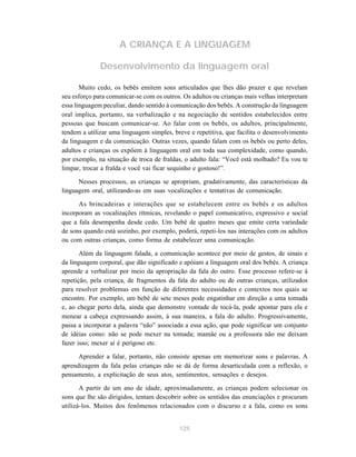 125
A CRIANÇA E A LINGUAGEM
Desenvolvimento da linguagem oral
Muito cedo, os bebês emitem sons articulados que lhes dão prazer e que revelam
seu esforço para comunicar-se com os outros. Os adultos ou crianças mais velhas interpretam
essa linguagem peculiar, dando sentido à comunicação dos bebês. A construção da linguagem
oral implica, portanto, na verbalização e na negociação de sentidos estabelecidos entre
pessoas que buscam comunicar-se. Ao falar com os bebês, os adultos, principalmente,
tendem a utilizar uma linguagem simples, breve e repetitiva, que facilita o desenvolvimento
da linguagem e da comunicação. Outras vezes, quando falam com os bebês ou perto deles,
adultos e crianças os expõem à linguagem oral em toda sua complexidade, como quando,
por exemplo, na situação de troca de fraldas, o adulto fala: “Você está molhado? Eu vou te
limpar, trocar a fralda e você vai ficar sequinho e gostoso!”.
Nesses processos, as crianças se apropriam, gradativamente, das características da
linguagem oral, utilizando-as em suas vocalizações e tentativas de comunicação.
As brincadeiras e interações que se estabelecem entre os bebês e os adultos
incorporam as vocalizações rítmicas, revelando o papel comunicativo, expressivo e social
que a fala desempenha desde cedo. Um bebê de quatro meses que emite certa variedade
de sons quando está sozinho, por exemplo, poderá, repeti-los nas interações com os adultos
ou com outras crianças, como forma de estabelecer uma comunicação.
Além da linguagem falada, a comunicação acontece por meio de gestos, de sinais e
da linguagem corporal, que dão significado e apóiam a linguagem oral dos bebês. A criança
aprende a verbalizar por meio da apropriação da fala do outro. Esse processo refere-se à
repetição, pela criança, de fragmentos da fala do adulto ou de outras crianças, utilizados
para resolver problemas em função de diferentes necessidades e contextos nos quais se
encontre. Por exemplo, um bebê de sete meses pode engatinhar em direção a uma tomada
e, ao chegar perto dela, ainda que demonstre vontade de tocá-la, pode apontar para ela e
menear a cabeça expressando assim, à sua maneira, a fala do adulto. Progressivamente,
passa a incorporar a palavra “não” associada a essa ação, que pode significar um conjunto
de idéias como: não se pode mexer na tomada; mamãe ou a professora não me deixam
fazer isso; mexer aí é perigoso etc.
Aprender a falar, portanto, não consiste apenas em memorizar sons e palavras. A
aprendizagem da fala pelas crianças não se dá de forma desarticulada com a reflexão, o
pensamento, a explicitação de seus atos, sentimentos, sensações e desejos.
A partir de um ano de idade, aproximadamente, as crianças podem selecionar os
sons que lhe são dirigidos, tentam descobrir sobre os sentidos das enunciações e procuram
utilizá-los. Muitos dos fenômenos relacionados com o discurso e a fala, como os sons
 