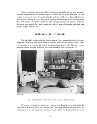 155
Pode-se planejar projetos específicos de leitura, articulados ou não com a escrita:
produzir uma fita cassete de contos ou poesias recitadas por um grupo, para ouvir em casa
ou para enviar a uma turma de outra instituição; elaborar um álbum de figuras (de animais
ou de plantas, de fotos, de ícones diversos, de logotipos da publicidade ou marcas de produtos
etc.) colecionadas pelas crianças; elaborar uma antologia de letras das músicas prediletas
do grupo, para recordá-las e poder cantá-las; elaborar uma coletânea de adivinhas para
“pegar” os pais e irmãos etc.
SEQÜÊNCIA DE ATIVIDADES
Nas atividades seqüenciadas de leitura, pode-se eleger temporariamente, textos que
propiciem conhecer a diversidade possível existente dentro de um mesmo gênero, como
por exemplo, ler o conjunto da obra de um determinado autor ou ler diferentes contos
sobre saci-pererê, dragões ou piratas, ou várias versões de uma mesma lenda etc.
Os recursos didáticos e sua utilização
Dentre os principais recursos que precisam estar disponíveis na instituição de
educação infantil estão os textos, trazidos para a sala do grupo nos seus portadores de
origem, isto é, nos livros, jornais, revistas, cartazes, cartas etc. É necessário que esses
Iolanda Huzak
 