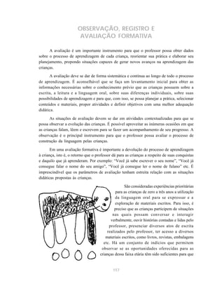 157
OBSERVAÇÃO, REGISTRO E
AVALIAÇÃO FORMATIVA
A avaliação é um importante instrumento para que o professor possa obter dados
sobre o processo de aprendizagem de cada criança, reorientar sua prática e elaborar seu
planejamento, propondo situações capazes de gerar novos avanços na aprendizagem das
crianças.
A avaliação deve se dar de forma sistemática e contínua ao longo de todo o processo
de aprendizagem. É aconselhável que se faça um levantamento inicial para obter as
informações necessárias sobre o conhecimento prévio que as crianças possuem sobre a
escrita, a leitura e a linguagem oral, sobre suas diferenças individuais, sobre suas
possibilidades de aprendizagem e para que, com isso, se possa planejar a prática, selecionar
conteúdos e materiais, propor atividades e definir objetivos com uma melhor adequação
didática.
As situações de avaliação devem se dar em atividades contextualizadas para que se
possa observar a evolução das crianças. É possível aproveitar as inúmeras ocasiões em que
as crianças falam, lêem e escrevem para se fazer um acompanhamento de seu progresso. A
observação é o principal instrumento para que o professor possa avaliar o processo de
construção da linguagem pelas crianças.
Em uma avaliação formativa é importante a devolução do processo de aprendizagem
à criança, isto é, o retorno que o professor dá para as crianças a respeito de suas conquistas
e daquilo que já aprenderam. Por exemplo: “Você já sabe escrever o seu nome”, “Você já
consegue falar o nome do seu amigo”, “Você já consegue ler o nome de fulano” etc. É
imprescindível que os parâmetros de avaliação tenham estreita relação com as situações
didáticas propostas às crianças.
São consideradas experiências prioritárias
para as crianças de zero a três anos a utilização
da linguagem oral para se expressar e a
exploração de materiais escritos. Para isso, é
preciso que as crianças participem de situações
nas quais possam conversar e interagir
verbalmente, ouvir histórias contadas e lidas pelo
professor, presenciar diversos atos de escrita
realizados pelo professor, ter acesso a diversos
materiais escritos, como livros, revistas, embalagens
etc. Há um conjunto de indícios que permitem
observar se as oportunidades oferecidas para as
crianças dessa faixa etária têm sido suficientes para que
 