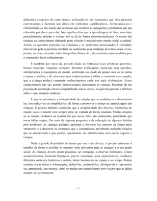 172
diferentes situações de convivência, utilizando-os em momentos que lhes parecem
convenientes e fazendo uso deles em contextos significativos, formulando-os e
reformulando-os em função das respostas que recebem às indagações e problemas que são
colocados por elas e para elas. Isso significa dizer que a aprendizagem de fatos, conceitos,
procedimentos, atitudes e valores não se dá de forma descontextualizada. O acesso das
crianças ao conhecimento elaborado pelas ciências é mediado pelo mundo social e cultural.
Assim, as questões presentes no cotidiano e os problemas relacionados à realidade,
observáveis pela experiência imediata ou conhecidos pela mediação de relatos orais, livros,
jornais, revistas, televisão, rádio, fotografias, filmes etc., são excelentes oportunidades para
a construção desse conhecimento .
É também por meio da possibilidade de formular suas próprias questões,
buscar respostas, imaginar soluções, formular explicações, expressar suas opiniões,
interpretações e concepções de mundo, confrontar seu modo de pensar com os de outras
crianças e adultos, e de relacionar seus conhecimentos e idéias a contextos mais amplos,
que a criança poderá construir conhecimentos cada vez mais elaborados. Esses
conhecimentos não são, porém, proporcionados diretamente às crianças. Resultam de um
processo de construção interna compartilhada com os outros, no qual elas pensam e refletem
sobre o que desejam conhecer.
É preciso reconhecer a multiplicidade de relações que se estabelecem e dimensioná-
las, sem reduzi-las ou simplificá-las, de forma a promover o avanço na aprendizagem das
crianças. É preciso também considerar que a complexidade dos diversos fenômenos do
mundo social e natural nem sempre pode ser captada de forma imediata. Muitas relações
só se tornam evidentes na medida em que novos fatos são conhecidos, permitindo que
novas idéias surjam. Por meio de algumas perguntas e da colocação de algumas dúvidas
pelo professor, as crianças poderão aprender a observar seu entorno de forma mais
intencional e a descrever os elementos que o caracterizam, percebendo múltiplas relações
que se estabelecem e que podem, igualmente, ser estabelecidas com outros lugares e
tempos.
Dada a grande diversidade de temas que este eixo oferece, é preciso estruturar o
trabalho de forma a escolher os assuntos mais relevantes para as crianças e o seu grupo
social. As crianças devem, desde pequenas, ser instigadas a observar fenômenos, relatar
acontecimentos, formular hipóteses, prever resultados para experimentos, conhecer
diferentes contextos históricos e sociais, tentar localizá-los no espaço e no tempo. Podem
também trocar idéias e informações, debatê-las, confrontá-las, distingui-las e representá-
las, aprendendo, aos poucos, como se produz um conhecimento novo ou por que as idéias
mudam ou permanecem.
 