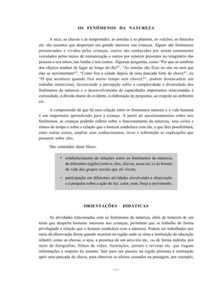 191
OS FENÔMENOS DA NATUREZA
A seca, as chuvas e as tempestades, as estrelas e os planetas, os vulcões, os furacões
etc. são assuntos que despertam um grande interesse nas crianças. Alguns são fenômenos
presenciados e vividos pelas crianças, outros são conhecidos por serem comumente
veiculados pelos meios de comunicação e outros por estarem presentes no imaginário das
pessoas e nos mitos, nas lendas e nos contos. Algumas perguntas, como “Por que as sombras
dos objetos mudam de lugar ao longo do dia?”, “As estrelas são fixas no céu ou será que
elas se movimentam?”, “Como fica a cidade depois de uma pancada forte de chuva?”, ou
“O que acontece quando fica muito tempo sem chover?”, podem desencadear um
trabalho intencional, favorecendo a percepção sobre a complexidade e diversidade dos
fenômenos da natureza e o desenvolvimento de capacidades importantes relacionadas à
curiosidade, à dúvida diante do evidente, à elaboração de perguntas, ao respeito ao ambiente
etc.
A compreensão de que há uma relação entre os fenômenos naturais e a vida humana
é um importante aprendizado para a criança. A partir de questionamentos sobre tais
fenômenos, as crianças poderão refletir sobre o funcionamento da natureza, seus ciclos e
ritmos de tempo e sobre a relação que o homem estabelece com ela, o que lhes possibilitará,
entre outras coisas, ampliar seus conhecimentos, rever e reformular as explicações que
possuem sobre eles.
São conteúdos deste bloco:
• estabelecimento de relações entre os fenômenos da natureza
de diferentes regiões (relevo, rios, chuvas, secas etc.) e as formas
de vida dos grupos sociais que ali vivem;
• participação em diferentes atividades envolvendo a observação
e a pesquisa sobre a ação de luz, calor, som, força e movimento.
ORIENTAÇÕES DIDÁTICAS
As atividades relacionadas com os fenômenos da natureza, além de tratarem de um
tema que desperta bastante interesse nas crianças, permitem que se trabalhe de forma
privilegiada a relação que o homem estabelece com a natureza. Podem ser trabalhados por
meio da observação direta quando ocorrem na região onde se situa a instituição de educação
infantil, como as chuvas, a seca, a presença de um arco-íris etc., ou de forma indireta, por
meio de fotografias, filmes de vídeo, ilustrações, jornais e revistas etc. que tragam
informações a respeito do assunto. Sair para um passeio na região próxima à instituição
após uma pancada de chuva, para observar os efeitos causados na paisagem, por exemplo,
 