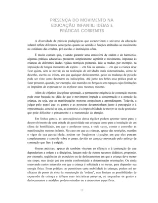 17
PRESENÇA DO MOVIMENTO NA
EDUCAÇÃO INFANTIL: IDÉIAS E
PRÁTICAS CORRENTES
A diversidade de práticas pedagógicas que caracterizam o universo da educação
infantil reflete diferentes concepções quanto ao sentido e funções atribuídas ao movimento
no cotidiano das creches, pré-escolas e instituições afins.
É muito comum que, visando garantir uma atmosfera de ordem e de harmonia,
algumas práticas educativas procurem simplesmente suprimir o movimento, impondo às
crianças de diferentes idades rígidas restrições posturais. Isso se traduz, por exemplo, na
imposição de longos momentos de espera — em fila ou sentada — em que a criança deve
ficar quieta, sem se mover; ou na realização de atividades mais sistematizadas, como de
desenho, escrita ou leitura, em que qualquer deslocamento, gesto ou mudança de posição
pode ser visto como desordem ou indisciplina. Até junto aos bebês essa prática pode se
fazer presente, quando, por exemplo, são mantidos no berço ou em espaços cujas limitações
os impedem de expressar-se ou explorar seus recursos motores.
Além do objetivo disciplinar apontado, a permanente exigência de contenção motora
pode estar baseada na idéia de que o movimento impede a concentração e a atenção da
criança, ou seja, que as manifestações motoras atrapalham a aprendizagem. Todavia, a
julgar pelo papel que os gestos e as posturas desempenham junto à percepção e à
representação, conclui-se que, ao contrário, é a impossibilidade de mover-se ou de gesticular
que pode dificultar o pensamento e a manutenção da atenção.
Em linhas gerais, as conseqüências dessa rigidez podem apontar tanto para o
desenvolvimento de uma atitude de passividade nas crianças como para a instalação de um
clima de hostilidade, em que o professor tenta, a todo custo, conter e controlar as
manifestações motoras infantis. No caso em que as crianças, apesar das restrições, mantêm
o vigor de sua gestualidade, podem ser freqüentes situações em que elas percam
completamente o controle sobre o corpo, devido ao cansaço provocado pelo esforço de
contenção que lhes é exigido.
Outras práticas, apesar de também visarem ao silêncio e à contenção de que
dependeriam a ordem e a disciplina, lançam mão de outros recursos didáticos, propondo,
por exemplo, seqüências de exercícios ou de deslocamentos em que a criança deve mexer
seu corpo, mas desde que em estrita conformidade a determinadas orientações. Ou ainda
reservando curtos intervalos em que a criança é solicitada a se mexer, para dispender sua
energia física. Essas práticas, ao permitirem certa mobilidade às crianças, podem até ser
eficazes do ponto de vista da manutenção da “ordem”, mas limitam as possibilidades de
expressão da criança e tolhem suas iniciativas próprias, ao enquadrar os gestos e
deslocamentos a modelos predeterminados ou a momentos específicos.
 