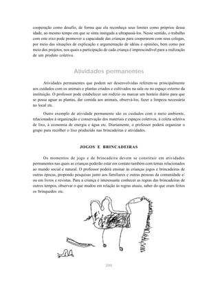 200
cooperação como desafio, de forma que ela reconheça seus limites como próprios dessa
idade, ao mesmo tempo em que se sinta instigada a ultrapassá-los. Nesse sentido, o trabalho
com este eixo pode promover a capacidade das crianças para cooperarem com seus colegas,
por meio das situações de explicação e argumentação de idéias e opiniões, bem como por
meio dos projetos, nos quais a participação de cada criança é imprescindível para a realização
de um produto coletivo.
Atividades permanentes
Atividades permanentes que podem ser desenvolvidas referem-se principalmente
aos cuidados com os animais e plantas criados e cultivados na sala ou no espaço externo da
instituição. O professor pode estabelecer um rodízio ou marcar um horário diário para que
se possa aguar as plantas, dar comida aos animais, observá-los, fazer a limpeza necessária
no local etc.
Outro exemplo de atividade permanente são os cuidados com o meio ambiente,
relacionados à organização e conservação dos materiais e espaços coletivos, à coleta seletiva
de lixo, à economia de energia e água etc. Diariamente, o professor poderá organizar o
grupo para recolher o lixo produzido nas brincadeiras e atividades.
JOGOS E BRINCADEIRAS
Os momentos de jogo e de brincadeira devem se constituir em atividades
permanentes nas quais as crianças poderão estar em contato também com temas relacionados
ao mundo social e natural. O professor poderá ensinar às crianças jogos e brincadeiras de
outras épocas, propondo pesquisas junto aos familiares e outras pessoas da comunidade e/
ou em livros e revistas. Para a criança é interessante conhecer as regras das brincadeiras de
outros tempos, observar o que mudou em relação às regras atuais, saber do que eram feitos
os brinquedos etc.
 