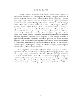 207
INTRODUÇÃO
As crianças, desde o nascimento, estão imersas em um universo do qual os
conhecimentos matemáticos são parte integrante. As crianças participam de uma série de
situações envolvendo números, relações entre quantidades, noções sobre espaço. Utilizando
recursos próprios e pouco convencionais, elas recorrem a contagem e operações para resolver
problemas cotidianos, como conferir figurinhas, marcar e controlar os pontos de um jogo,
repartir as balas entre os amigos, mostrar com os dedos a idade, manipular o dinheiro e
operar com ele etc. Também observam e atuam no espaço ao seu redor e, aos poucos, vão
organizando seus deslocamentos, descobrindo caminhos, estabelecendo sistemas de
referência, identificando posições e comparando distâncias. Essa vivência inicial favorece
a elaboração de conhecimentos matemáticos. Fazer matemática é expor idéias próprias,
escutar as dos outros, formular e comunicar procedimentos de resolução de problemas,
confrontar, argumentar e procurar validar seu ponto de vista, antecipar resultados de
experiências não realizadas, aceitar erros, buscar dados que faltam para resolver problemas,
entre outras coisas. Dessa forma as crianças poderão tomar decisões, agindo como produtoras
de conhecimento e não apenas executoras de instruções. Portanto, o trabalho com a
Matemática pode contribuir para a formação de cidadãos autônomos, capazes de pensar
por conta própria, sabendo resolver problemas.
Nessa perspectiva, a instituição de educação infantil pode ajudar as crianças a
organizarem melhor as suas informações e estratégias, bem como proporcionar condições
para a aquisição de novos conhecimentos matemáticos. O trabalho com noções matemáticas
na educação infantil atende, por um lado, às necessidades das próprias crianças de
construírem conhecimentos que incidam nos mais variados domínios do pensamento; por
outro, corresponde a uma necessidade social de instrumentalizá-las melhor para viver,
participar e compreender um mundo que exige diferentes conhecimentos e habilidades.
 