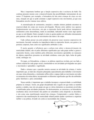 19
Mas é importante lembrar que a função expressiva não é exclusiva do bebê. Ela
continua presente mesmo com o desenvolvimento das possibilidades instrumentais do ato
motor. É freqüente, por exemplo, a brincadeira de luta entre crianças de cinco ou seis
anos, situação em que se pode constatar o papel expressivo dos movimentos, já que essa
brincadeira envolve intensa troca afetiva.
A externalização de sentimentos, emoções e estados íntimos poderão encontrar na
expressividade do corpo um recurso privilegiado. Mesmo entre adultos isso aparece
freqüentemente em conversas, em que a expressão facial pode deixar transparecer
sentimentos como desconfiança, medo ou ansiedade, indicando muitas vezes algo oposto
ao que se está falando. Outro exemplo é como os gestos podem ser utilizados intensamente
para pontuar a fala, por meio de movimentos das mãos e do corpo.
Cada cultura possui seu jeito próprio de preservar esses recursos expressivos do
movimento, havendo variações na importância dada às expressões faciais, aos gestos e às
posturas corporais, bem como nos significados atribuídos a eles.
É muito grande a influência que a cultura tem sobre o desenvolvimento da
motricidade infantil, não só pelos diferentes significados que cada grupo atribui a gestos e
expressões faciais, como também pelos diferentes movimentos aprendidos no manuseio
de objetos específicos presentes na atividade cotidiana, como pás, lápis, bolas de gude,
corda, estilingue etc.
Os jogos, as brincadeiras, a dança e as práticas esportivas revelam, por seu lado, a
cultura corporal de cada grupo social, constituindo-se em atividades privilegiadas nas quais
o movimento é aprendido e significado.
Dado o alcance que a questão motora assume na atividade da criança, é muito
importante que, ao lado das situações planejadas especialmente para trabalhar o movimento
em suas várias dimensões, a instituição reflita sobre o espaço dado ao movimento em todos
os momentos da rotina diária, incorporando os diferentes significados que lhe são atribuídos
pelos familiares e pela comunidade.
Nesse sentido, é importante que o trabalho incorpore a expressividade e a mobilidade
próprias às crianças. Assim, um grupo disciplinado não é aquele em que todos se mantêm
quietos e calados, mas sim um grupo em que os vários elementos se encontram envolvidos
e mobilizados pelas atividades propostas. Os deslocamentos, as conversas e as brincadeiras
resultantes desse envolvimento não podem ser entendidos como dispersão ou desordem,
e sim como uma manifestação natural das crianças. Compreender o caráter lúdico e
expressivo das manifestações da motricidade infantil poderá ajudar o professor a organizar
melhor a sua prática, levando em conta as necessidades das crianças.
 