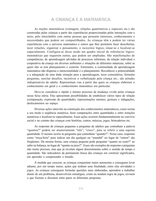 213
A CRIANÇA E A MATEMÁTICA
As noções matemáticas (contagem, relações quantitativas e espaciais etc.) são
construídas pelas crianças a partir das experiências proporcionadas pelas interações com o
meio, pelo intercâmbio com outras pessoas que possuem interesses, conhecimentos e
necessidades que podem ser compartilhados. As crianças têm e podem ter várias
experiências com o universo matemático e outros que lhes permitem fazer descobertas,
tecer relações, organizar o pensamento, o raciocínio lógico, situar-se e localizar-se
espacialmente. Configura-se desse modo um quadro inicial de referências lógico-
matemáticas que requerem outras, que podem ser ampliadas. São manifestações de
competências, de aprendizagem advindas de processos informais, da relação individual e
cooperativa da criança em diversos ambientes e situações de diferentes naturezas, sobre as
quais não se tem planejamento e controle. Entretanto, a continuidade da aprendizagem
matemática não dispensa a intencionalidade e o planejamento. Reconhecer a potencialidade
e a adequação de uma dada situação para a aprendizagem, tecer comentários, formular
perguntas, suscitar desafios, incentivar a verbalização pela criança etc., são atitudes
indispensáveis do adulto. Representam vias a partir das quais as crianças elaboram o
conhecimento em geral e o conhecimento matemático em particular.
Deve-se considerar o rápido e intenso processo de mudança vivido pelas crianças
nessa faixa etária. Elas apresentam possibilidades de estabelecer vários tipos de relação
(comparação, expressão de quantidade), representações mentais, gestuais e indagações,
deslocamentos no espaço.
Diversas ações intervêm na construção dos conhecimentos matemáticos, como recitar
a seu modo a seqüência numérica, fazer comparações entre quantidades e entre notações
numéricas e localizar-se espacialmente. Essas ações ocorrem fundamentalmente no convívio
social e no contato das crianças com histórias, contos, músicas, jogos, brincadeiras etc.
As respostas de crianças pequenas a perguntas de adultos que contenham a palavra
“quantos?” podem ser aleatoriamente “três”, “cinco”, para se referir a uma suposta
quantidade. O mesmo ocorre às perguntas que contenham “quando?”. Nesse caso, respostas
como “terça-feira” para indicar um dia qualquer ou “amanhã” no lugar de “ontem” são
freqüentes. Da mesma forma, uma criança pequena pode perguntar “quanto eu custo?” ao
subir na balança, no lugar de “quanto eu peso?”. Esses são exemplos de respostas e perguntas
não muito precisas, mas que já revelam algum discernimento sobre o sentido de tempo e
quantidade. São indicadores da permanente busca das crianças em construir significados,
em aprender e compreender o mundo.
À medida que crescem, as crianças conquistam maior autonomia e conseguem levar
adiante, por um tempo maior, ações que tenham uma finalidade, entre elas atividades e
jogos. As crianças conseguem formular questões mais elaboradas, aprendem a trabalhar
diante de um problema, desenvolvem estratégias, criam ou mudam regra de jogos, revisam
o que fizeram e discutem entre pares as diferentes propostas.
 