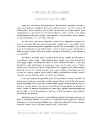 21
A CRIANÇA E O MOVIMENTO
O primeiro ano de vida
Nessa fase, predomina a dimensão subjetiva do movimento, pois são as emoções o
canal privilegiado de interação do bebê com o adulto e mesmo com outras crianças. O
diálogo afetivo que se estabelece com o adulto, caracterizado pelo toque corporal, pelas
modulações da voz, por expressões cada vez mais cheias de sentido, constitui-se em espaço
privilegiado de aprendizagem. A criança imita o parceiro e cria suas próprias reações: balança
o corpo, bate palmas, vira ou levanta a cabeça etc.
Ao lado dessas capacidades expressivas, o bebê realiza importantes conquistas no
plano da sustentação do próprio corpo, representadas em ações como virar-se, rolar, sentar-
se etc. Essas conquistas antecedem e preparam o aprendizado da locomoção, o que amplia
muito a possibilidade de ação independente. É bom lembrar que, antes de aprender a
andar, as crianças podem desenvolver formas alternativas de locomoção, como arrastar-se
ou engatinhar.
Ao observar um bebê, pode-se constatar que é grande o tempo que ele dedica à
explorações do próprio corpo — fica olhando as mãos paradas ou mexendo-as diante dos
olhos, pega os pés e diverte-se em mantê-los sob o controle das mãos — como que
descobrindo aquilo que faz parte do seu corpo e o que vem do mundo exterior. Pode-se
também notar o interesse com que investiga os efeitos dos próprios gestos sobre os objetos
do mundo exterior, por exemplo, puxando várias vezes a corda de um brinquedo que emite
um som, ou tentando alcançar com as mãos o móbile pendurado sobre o berço, ou seja,
repetindo seus atos buscando testar o resultado que produzem.
Essas ações exploratórias permitem que o bebê descubra os limites e a unidade do
próprio corpo, conquistas importantes no plano da consciência corporal. As ações em que
procura descobrir o efeito de seus gestos sobre os objetos propiciam a coordenação sensório-
motora, a partir de quando seus atos se tornam instrumentos para atingir fins situados no
mundo exterior. Do ponto de vista das relações com o objeto, a grande conquista do primeiro
ano de vida é o gesto de preensão3
, o qual se constitui em recurso com múltiplas
possibilidades de aplicação.
Aquisições como a preensão e a locomoção representam importantes conquistas no
plano da motricidade objetiva. Consolidando-se como instrumentos de ação sobre o mundo,
aprimoram-se conforme as oportunidades que se oferecem à criança de explorar o espaço,
manipular objetos, realizar atividades diversificadas e desafiadoras.
3
Preensão é o movimento das mãos que opõe o polegar aos outros dedos, utilizado para segurar, agarrar etc.
 