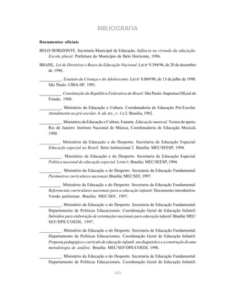243
BIBLIOGRAFIA
Documentos oficiais
BELO HORIZONTE. Secretaria Municipal de Educação. Infância na ciranda da educação.
Escola plural. Prefeitura do Município de Belo Horizonte, 1996.
BRASIL. Lei de Diretrizes e Bases da Educação Nacional. Lei no
9.394/96, de 20 de dezembro
de 1996.
__________. Estatuto da Criança e do Adolescente. Lei no
8.069/90, de 13 de julho de 1990.
São Paulo: CBIA-SP, 1991.
__________. Constituição da República Federativa do Brasil. São Paulo: Imprensa Oficial do
Estado, 1988.
__________. Ministério da Educação e Cultura. Coordenadoria de Educação Pré-Escolar.
Atendimento ao pré-escolar. 4. ed. rev., v. 1 e 2. Brasília, 1982.
__________. Ministério da Educação e Cultura. Funarte. Educação musical. Textos de apoio.
Rio de Janeiro: Instituto Nacional de Música, Coordenadoria de Educação Musical,
1988.
_________. Ministério da Educação e do Desporto. Secretaria de Educação Especial.
Educação especial no Brasil. Série institucional 2. Brasília: MEC/SEESP, 1994.
__________. Ministério da Educação e do Desporto. Secretaria de Educação Especial.
Política nacional de educação especial. Livro 1. Brasília: MEC/SEESP, 1994.
__________. Ministério da Educação e do Desporto. Secretaria da Educação Fundamental.
Parâmetros curriculares nacionais.Brasília: MEC/SEF, 1997.
__________. Ministério da Educação e do Desporto. Secretaria da Educação Fundamental.
Referenciais curriculares nacionais para a educação infantil. Documento introdutório.
Versão preliminar. Brasília: MEC/SEF, 1997.
__________. Ministério da Educação e do Desporto. Secretaria de Educação Fundamental.
Departamento de Políticas Educacionais. Coordenação Geral de Educação Infantil.
Subsídios para elaboração de orientações nacionais para educação infantil.Brasília:MEC/
SEF/DPE/COEDI, 1997.
__________. Ministério da Educação e do Desporto. Secretaria de Educação Fundamental.
Departamento de Políticas Educacionais. Coordenação Geral de Educação Infantil.
Proposta pedagógica e currículo de educação infantil: um diagnóstico e aconstrução deuma
metodologia de análise. Brasília: MEC/SEF/DPE/COEDI, 1996.
__________. Ministério da Educação e do Desporto. Secretaria de Educação Fundamental.
Departamento de Políticas Educacionais. Coordenação Geral de Educação Infantil.
 