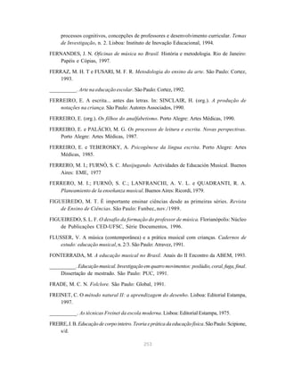 253
processos cognitivos, concepções de professores e desenvolvimento curricular. Temas
de Investigação, n. 2. Lisboa: Instituto de Inovação Educacional, 1994.
FERNANDES, J. N. Oficinas de música no Brasil. História e metodologia. Rio de Janeiro:
Papéis e Cópias, 1997.
FERRAZ, M. H. T e FUSARI, M. F. R. Metodologia do ensino da arte. São Paulo: Cortez,
1993.
__________. Arte na educação escolar. São Paulo: Cortez, 1992.
FERREIRO, E. A escrita... antes das letras. In: SINCLAIR, H. (org.). A produção de
notações na criança. São Paulo: Autores Associados, 1990.
FERREIRO, E. (org.). Os filhos do analfabetismo. Porto Alegre: Artes Médicas, 1990.
FERREIRO, E. e PALÁCIO, M. G. Os processos de leitura e escrita. Novas perspectivas.
Porto Alegre: Artes Médicas, 1987.
FERREIRO, E. e TEBEROSKY, A. Psicogênese da língua escrita. Porto Alegre: Artes
Médicas, 1985.
FERRERO, M. I.; FURNÓ, S. C. Musijugando. Actividades de Educación Musical. Buenos
Aires: EME, 1977
FERRERO, M. I.; FURNÓ, S. C.; LANFRANCHI, A. V. L. e QUADRANTI, R. A.
Planeamiento de la enseñanza musical. Buenos Aires: Ricordi, 1979.
FIGUEIREDO, M. T. É importante ensinar ciências desde as primeiras séries. Revista
de Ensino de Ciências. São Paulo: Funbec, nov./1989.
FIGUEIREDO, S. L. F. O desafio da formação do professor de música. Florianópolis: Núcleo
de Publicações CED-UFSC, Série Documentos, 1996.
FLUSSER, V. A música (contemporânea) e a prática musical com crianças. Cadernos de
estudo: educação musical, n. 2/3. São Paulo: Atravez, 1991.
FONTERRADA, M. A educação musical no Brasil. Anais do II Encontro da ABEM, 1993.
__________. Educaçãomusical.Investigaçãoemquatromovimentos:poslúdio,coral,fuga,final.
Dissertação de mestrado. São Paulo: PUC, 1991.
FRADE, M. C. N. Folclore. São Paulo: Global, 1991.
FREINET, C. O método natural II: a aprendizagem do desenho. Lisboa: Editorial Estampa,
1997.
__________. As técnicas Freinet da escola moderna. Lisboa: Editorial Estampa, 1975.
FREIRE,J.B.Educação de corpo inteiro. Teoria e prática da educação física.SãoPaulo:Scipione,
s/d.
 