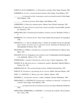 255
GARCIA, R. M. R e MARQUES, L. A. Brincadeiras cantadas. Porto Alegre: Kuarup, 1988.
GARDNER, H. As artes e o desenvolvimento humano. Porto Alegre: Artes Médicas, 1997.
__________. A criança pré-escolar: como pensa e como a escola pode ensiná-la. Porto Alegre:
Artes Médicas, 1994.
__________. Estruturas da mente. Porto Alegre: Artes Médicas, 1994.
GARMENDIA, E. Educación audioperceptiva. Buenos Aires: Ricordi Americana, 1981.
GERALDI, J. W. (org.). O texto na sala de aula: leitura e produção. Cascavel (PR): Assoeste
Ed. Educativa, 1987.
GHIRALDELLI JR., P. Reelaboração da didática e história concreta. São Paulo: UFSCar, s/
d.
GOMBRICH, E. H. A história da arte. Trad. Alvaro Cabral. Rio de Janeiro: Ed. Guanabara,
1988.
GONZÁLEZ, L. E. Área de educação física e critérios de avaliação da área de educação
física. Diseño curricular para la educación inicial. Secretaria de Educación de la
Municipalidad de Buenos Aires, 1989.
GRAETZER, G e YEPES, A. Introducción a la practica del Orff-Schulwerk. Buenos Aires:
Barry, 1961.
HALLIDAY, M. A. K. A linguagem como semiótica social. A interpretação social da linguagem
e do significado. México: F.C.E., 1986.
HAMBURGER, J. (coord.) A filosofia das ciências hoje. Lisboa: Fragmentos, 1988.
HANSEN, M. K. Educación precoz y estimulación auditiva. Barcelona: Editorial Médica y
Técnica S/A, 1981.
HARGREAVES, D. J. The social psichology of music. Oxford University Press: 1997.
HARLEN, W. Enzeñanza y aprendizage de las ciencias. Madri: Ediciones Morata, 1985.
HART, A. e MANTELL, P. Música para niños. México: Selector, 1994.
HENRIQUE, L. Instrumentos musicais. Lisboa: Fundação Calouste Gulbenkian, 1988.
HERNANDEZ, F. e VENTURA, M. Transgressão e mudança na educação: os projetos de
trabalho. Porto Alegre: Artes Médicas, 1998.
__________. La organización del currículum por proyetos de trabajo. Barcelona: Grab & Ice,
1992.
HERNANDEZ; HOBSBAWM, E. e RANGER, T. A invenção das tradições. Rio de Janeiro:
Paz e Terra, 1984.
 