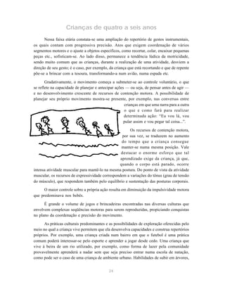 24
Crianças de quatro a seis anos
Nessa faixa etária constata-se uma ampliação do repertório de gestos instrumentais,
os quais contam com progressiva precisão. Atos que exigem coordenação de vários
segmentos motores e o ajuste a objetos específicos, como recortar, colar, encaixar pequenas
peças etc., sofisticam-se. Ao lado disso, permanece a tendência lúdica da motricidade,
sendo muito comum que as crianças, durante a realização de uma atividade, desviem a
direção de seu gesto; é o caso, por exemplo, da criança que está recortando e que de repente
põe-se a brincar com a tesoura, transformando-a num avião, numa espada etc.
Gradativamente, o movimento começa a submeter-se ao controle voluntário, o que
se reflete na capacidade de planejar e antecipar ações — ou seja, de pensar antes de agir —
e no desenvolvimento crescente de recursos de contenção motora. A possibilidade de
planejar seu próprio movimento mostra-se presente, por exemplo, nas conversas entre
crianças em que uma narra para a outra
o que e como fará para realizar
determinada ação: “Eu vou lá, vou
pular assim e vou pegar tal coisa...”.
Os recursos de contenção motora,
por sua vez, se traduzem no aumento
do tempo que a criança consegue
manter-se numa mesma posição. Vale
destacar o enorme esforço que tal
aprendizado exige da criança, já que,
quando o corpo está parado, ocorre
intensa atividade muscular para mantê-lo na mesma postura. Do ponto de vista da atividade
muscular, os recursos de expressividade correspondem a variações do tônus (grau de tensão
do músculo), que respondem também pelo equilíbrio e sustentação das posturas corporais.
O maior controle sobre a própria ação resulta em diminuição da impulsividade motora
que predominava nos bebês.
É grande o volume de jogos e brincadeiras encontradas nas diversas culturas que
envolvem complexas seqüências motoras para serem reproduzidas, propiciando conquistas
no plano da coordenação e precisão do movimento.
As práticas culturais predominantes e as possibilidades de exploração oferecidas pelo
meio no qual a criança vive permitem que ela desenvolva capacidades e construa repertórios
próprios. Por exemplo, uma criança criada num bairro em que o futebol é uma prática
comum poderá interessar-se pelo esporte e aprender a jogar desde cedo. Uma criança que
vive à beira de um rio utilizado, por exemplo, como forma de lazer pela comunidade
provavelmente aprenderá a nadar sem que seja preciso entrar numa escola de natação,
como pode ser o caso de uma criança de ambiente urbano. Habilidades de subir em árvores,
 