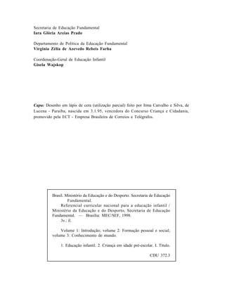 Capa: Desenho em lápis de cera (utilização parcial) feito por Irma Carvalho e Silva, de
Lucena - Paraíba, nascida em 3.1.95, vencedora do Concurso Criança e Cidadania,
promovido pela ECT - Empresa Brasileira de Correios e Telégrafos.
Brasil. Ministério da Educação e do Desporto. Secretaria de Educação
Fundamental.
Referencial curricular nacional para a educação infantil /
Ministério da Educação e do Desporto, Secretaria de Educação
Fundamental. — Brasília: MEC/SEF, 1998.
3v.: il.
Volume 1: Introdução; volume 2: Formação pessoal e social;
volume 3: Conhecimento de mundo.
1. Educação infantil. 2. Criança em idade pré-escolar. I. Título.
CDU 372.3
Secretaria de Educação Fundamental
Iara Glória Areias Prado
Departamento de Política da Educação Fundamental
Virgínia Zélia de Azevedo Rebeis Farha
Coordenação-Geral de Educação Infantil
Gisela Wajskop
 