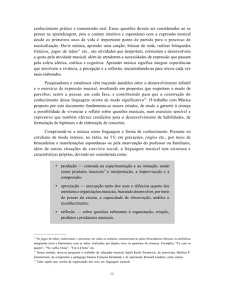 48
conhecimento prático e transmissão oral. Essas questões devem ser consideradas ao se
pensar na aprendizagem, pois o contato intuitivo e espontâneo com a expressão musical
desde os primeiros anos de vida é importante ponto de partida para o processo de
musicalização. Ouvir música, aprender uma canção, brincar de roda, realizar brinquedos
rítmicos, jogos de mãos11
etc., são atividades que despertam, estimulam e desenvolvem
o gosto pela atividade musical, além de atenderem a necessidades de expressão que passam
pela esfera afetiva, estética e cognitiva. Aprender música significa integrar experiências
que envolvem a vivência, a percepção e a reflexão, encaminhando-as para níveis cada vez
mais elaborados.
Pesquisadores e estudiosos vêm traçando paralelos entre o desenvolvimento infantil
e o exercício da expressão musical, resultando em propostas que respeitam o modo de
perceber, sentir e pensar, em cada fase, e contribuindo para que a construção do
conhecimento dessa linguagem ocorra de modo significativo12
. O trabalho com Música
proposto por este documento fundamenta-se nesses estudos, de modo a garantir à criança
a possibilidade de vivenciar e refletir sobre questões musicais, num exercício sensível e
expressivo que também oferece condições para o desenvolvimento de habilidades, de
formulação de hipóteses e de elaboração de conceitos.
Compreende-se a música como linguagem e forma de conhecimento. Presente no
cotidiano de modo intenso, no rádio, na TV, em gravações, jingles etc., por meio de
brincadeiras e manifestações espontâneas ou pela intervenção do professor ou familiares,
além de outras situações de convívio social, a linguagem musical tem estrutura e
características próprias, devendo ser considerada como:
• produção — centrada na experimentação e na imitação, tendo
como produtos musicais13
a interpretação, a improvisação e a
composição;
• apreciação — percepção tanto dos sons e silêncios quanto das
estruturas e organizações musicais, buscando desenvolver, por meio
do prazer da escuta, a capacidade de observação, análise e
reconhecimento;
• reflexão — sobre questões referentes à organização, criação,
produtos e produtores musicais.
11
Os jogos de mãos, tradicionais e presentes em todas as culturas, caracterizam-se pelas brincadeiras rítmicas ou melódicas
integrando texto e batimentos com as mãos, realizadas por duplas, trios ou quartetos de crianças. Exemplos: “Eu com as
quatro”, “No velho Oeste”, “Fui à China” etc.
12
Nesse sentido, deve-se pesquisar o trabalho do educador musical inglês Keith Swanwick, da americana Marilyn P.
Zimmerman, do compositor e pedagogo francês François Delalande e do americano Howard Gardner, entre outros.
13
Tudo aquilo que resulta da organização dos sons em linguagem musical.
 