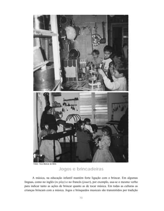 70
Jogos e brincadeiras
A música, na educação infantil mantém forte ligação com o brincar. Em algumas
línguas, como no inglês (to play) e no francês (jouer), por exemplo, usa-se o mesmo verbo
para indicar tanto as ações de brincar quanto as de tocar música. Em todas as culturas as
crianças brincam com a música. Jogos e brinquedos musicais são transmitidos por tradição
Fotos: Teca Alencar de Brito
 