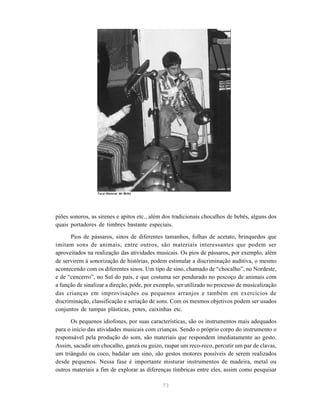 73
piões sonoros, as sirenes e apitos etc., além dos tradicionais chocalhos de bebês, alguns dos
quais portadores de timbres bastante especiais.
Pios de pássaros, sinos de diferentes tamanhos, folhas de acetato, brinquedos que
imitam sons de animais, entre outros, são materiais interessantes que podem ser
aproveitados na realização das atividades musicais. Os pios de pássaros, por exemplo, além
de servirem à sonorização de histórias, podem estimular a discriminação auditiva, o mesmo
acontecendo com os diferentes sinos. Um tipo de sino, chamado de “chocalho”, no Nordeste,
e de “cencerro”, no Sul do país, e que costuma ser pendurado no pescoço de animais com
a função de sinalizar a direção, pode, por exemplo, ser utilizado no processo de musicalização
das crianças em improvisações ou pequenos arranjos e também em exercícios de
discriminação, classificação e seriação de sons. Com os mesmos objetivos podem ser usados
conjuntos de tampas plásticas, potes, caixinhas etc.
Os pequenos idiofones, por suas características, são os instrumentos mais adequados
para o início das atividades musicais com crianças. Sendo o próprio corpo do instrumento o
responsável pela produção do som, são materiais que respondem imediatamente ao gesto.
Assim, sacudir um chocalho, ganzá ou guizo, raspar um reco-reco, percutir um par de clavas,
um triângulo ou coco, badalar um sino, são gestos motores possíveis de serem realizados
desde pequenos. Nessa fase é importante misturar instrumentos de madeira, metal ou
outros materiais a fim de explorar as diferenças tímbricas entre eles, assim como pesquisar
Teca Alencar de Brito
 