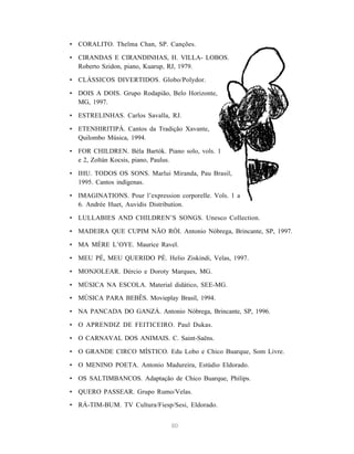 80
• CORALITO. Thelma Chan, SP. Canções.
• CIRANDAS E CIRANDINHAS, H. VILLA- LOBOS.
Roberto Szidon, piano, Kuarup, RJ, 1979.
• CLÁSSICOS DIVERTIDOS. Globo/Polydor.
• DOIS A DOIS. Grupo Rodapião, Belo Horizonte,
MG, 1997.
• ESTRELINHAS. Carlos Savalla, RJ.
• ETENHIRITIPÁ. Cantos da Tradição Xavante,
Quilombo Música, 1994.
• FOR CHILDREN. Béla Bartók. Piano solo, vols. 1
e 2, Zoltán Kocsis, piano, Paulus.
• IHU. TODOS OS SONS. Marlui Miranda, Pau Brasil,
1995. Cantos indígenas.
• IMAGINATIONS. Pour l’expression corporelle. Vols. 1 a
6. Andrée Huet, Auvidis Distribution.
• LULLABIES AND CHILDREN’S SONGS. Unesco Collection.
• MADEIRA QUE CUPIM NÃO RÓI. Antonio Nóbrega, Brincante, SP, 1997.
• MA MÈRE L’OYE. Maurice Ravel.
• MEU PÉ, MEU QUERIDO PÉ. Helio Ziskindi, Velas, 1997.
• MONJOLEAR. Dércio e Doroty Marques, MG.
• MÚSICA NA ESCOLA. Material didático, SEE-MG.
• MÚSICA PARA BEBÊS. Movieplay Brasil, 1994.
• NA PANCADA DO GANZÁ. Antonio Nóbrega, Brincante, SP, 1996.
• O APRENDIZ DE FEITICEIRO. Paul Dukas.
• O CARNAVAL DOS ANIMAIS. C. Saint-Saëns.
• O GRANDE CIRCO MÍSTICO. Edu Lobo e Chico Buarque, Som Livre.
• O MENINO POETA. Antonio Madureira, Estúdio Eldorado.
• OS SALTIMBANCOS. Adaptação de Chico Buarque, Philips.
• QUERO PASSEAR. Grupo Rumo/Velas.
• RÁ-TIM-BUM. TV Cultura/Fiesp/Sesi, Eldorado.
 