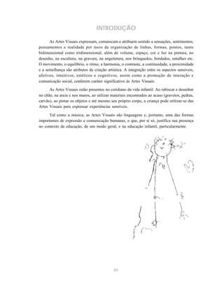 85
INTRODUÇÃO
As Artes Visuais expressam, comunicam e atribuem sentido a sensações, sentimentos,
pensamentos e realidade por meio da organização de linhas, formas, pontos, tanto
bidimensional como tridimensional, além de volume, espaço, cor e luz na pintura, no
desenho, na escultura, na gravura, na arquitetura, nos brinquedos, bordados, entalhes etc.
O movimento, o equilíbrio, o ritmo, a harmonia, o contraste, a continuidade, a proximidade
e a semelhança são atributos da criação artística. A integração entre os aspectos sensíveis,
afetivos, intuitivos, estéticos e cognitivos, assim como a promoção de interação e
comunicação social, conferem caráter significativo às Artes Visuais.
As Artes Visuais estão presentes no cotidiano da vida infantil. Ao rabiscar e desenhar
no chão, na areia e nos muros, ao utilizar materiais encontrados ao acaso (gravetos, pedras,
carvão), ao pintar os objetos e até mesmo seu próprio corpo, a criança pode utilizar-se das
Artes Visuais para expressar experiências sensíveis.
Tal como a música, as Artes Visuais são linguagens e, portanto, uma das formas
importantes de expressão e comunicação humanas, o que, por si só, justifica sua presença
no contexto da educação, de um modo geral, e na educação infantil, particularmente.
 