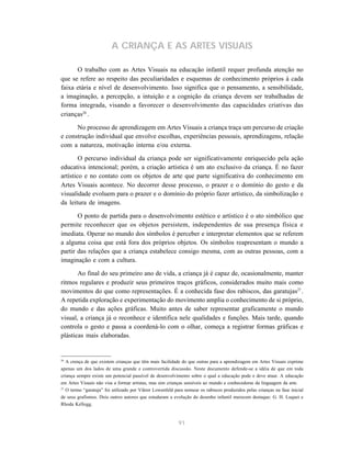91
A CRIANÇA E AS ARTES VISUAIS
O trabalho com as Artes Visuais na educação infantil requer profunda atenção no
que se refere ao respeito das peculiaridades e esquemas de conhecimento próprios à cada
faixa etária e nível de desenvolvimento. Isso significa que o pensamento, a sensibilidade,
a imaginação, a percepção, a intuição e a cognição da criança devem ser trabalhadas de
forma integrada, visando a favorecer o desenvolvimento das capacidades criativas das
crianças26
.
No processo de aprendizagem em Artes Visuais a criança traça um percurso de criação
e construção individual que envolve escolhas, experiências pessoais, aprendizagens, relação
com a natureza, motivação interna e/ou externa.
O percurso individual da criança pode ser significativamente enriquecido pela ação
educativa intencional; porém, a criação artística é um ato exclusivo da criança. É no fazer
artístico e no contato com os objetos de arte que parte significativa do conhecimento em
Artes Visuais acontece. No decorrer desse processo, o prazer e o domínio do gesto e da
visualidade evoluem para o prazer e o domínio do próprio fazer artístico, da simbolização e
da leitura de imagens.
O ponto de partida para o desenvolvimento estético e artístico é o ato simbólico que
permite reconhecer que os objetos persistem, independentes de sua presença física e
imediata. Operar no mundo dos símbolos é perceber e interpretar elementos que se referem
a alguma coisa que está fora dos próprios objetos. Os símbolos reapresentam o mundo a
partir das relações que a criança estabelece consigo mesma, com as outras pessoas, com a
imaginação e com a cultura.
Ao final do seu primeiro ano de vida, a criança já é capaz de, ocasionalmente, manter
ritmos regulares e produzir seus primeiros traços gráficos, considerados muito mais como
movimentos do que como representações. É a conhecida fase dos rabiscos, das garatujas27
.
A repetida exploração e experimentação do movimento amplia o conhecimento de si próprio,
do mundo e das ações gráficas. Muito antes de saber representar graficamente o mundo
visual, a criança já o reconhece e identifica nele qualidades e funções. Mais tarde, quando
controla o gesto e passa a coordená-lo com o olhar, começa a registrar formas gráficas e
plásticas mais elaboradas.
26
A crença de que existem crianças que têm mais facilidade do que outras para a aprendizagem em Artes Visuais exprime
apenas um dos lados de uma grande e controvertida discussão. Neste documento defende-se a idéia de que em toda
criança sempre existe um potencial passível de desenvolvimento sobre o qual a educação pode e deve atuar. A educação
em Artes Visuais não visa a formar artistas, mas sim crianças sensíveis ao mundo e conhecedoras da linguagem da arte.
27
O termo “garatuja” foi utilizado por Viktor Lowenfeld para nomear os rabiscos produzidos pelas crianças na fase inicial
de seus grafismos. Dois outros autores que estudaram a evolução do desenho infantil merecem destaque: G. H. Luquet e
Rhoda Kellogg.
 