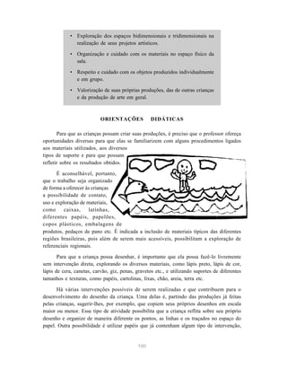 100
• Exploração dos espaços bidimensionais e tridimensionais na
realização de seus projetos artísticos.
• Organização e cuidado com os materiais no espaço físico da
sala.
• Respeito e cuidado com os objetos produzidos individualmente
e em grupo.
• Valorização de suas próprias produções, das de outras crianças
e da produção de arte em geral.
ORIENTAÇÕES DIDÁTICAS
Para que as crianças possam criar suas produções, é preciso que o professor ofereça
oportunidades diversas para que elas se familiarizem com alguns procedimentos ligados
aos materiais utilizados, aos diversos
tipos de suporte e para que possam
refletir sobre os resultados obtidos.
É aconselhável, portanto,
que o trabalho seja organizado
de forma a oferecer às crianças
a possibilidade de contato,
uso e exploração de materiais,
como caixas, latinhas,
diferentes papéis, papelões,
copos plásticos, embalagens de
produtos, pedaços de pano etc. É indicada a inclusão de materiais típicos das diferentes
regiões brasileiras, pois além de serem mais acessíveis, possibilitam a exploração de
referenciais regionais.
Para que a criança possa desenhar, é importante que ela possa fazê-lo livremente
sem intervenção direta, explorando os diversos materiais, como lápis preto, lápis de cor,
lápis de cera, canetas, carvão, giz, penas, gravetos etc., e utilizando suportes de diferentes
tamanhos e texturas, como papéis, cartolinas, lixas, chão, areia, terra etc.
Há várias intervenções possíveis de serem realizadas e que contribuem para o
desenvolvimento do desenho da criança. Uma delas é, partindo das produções já feitas
pelas crianças, sugerir-lhes, por exemplo, que copiem seus próprios desenhos em escala
maior ou menor. Esse tipo de atividade possibilita que a criança reflita sobre seu próprio
desenho e organize de maneira diferente os pontos, as linhas e os traçados no espaço do
papel. Outra possibilidade é utilizar papéis que já contenham algum tipo de intervenção,
 