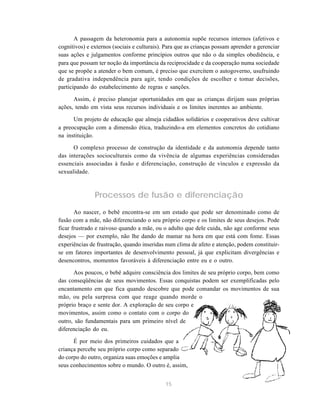 15
A passagem da heteronomia para a autonomia supõe recursos internos (afetivos e
cognitivos) e externos (sociais e culturais). Para que as crianças possam aprender a gerenciar
suas ações e julgamentos conforme princípios outros que não o da simples obediência, e
para que possam ter noção da importância da reciprocidade e da cooperação numa sociedade
que se propõe a atender o bem comum, é preciso que exercitem o autogoverno, usufruindo
de gradativa independência para agir, tendo condições de escolher e tomar decisões,
participando do estabelecimento de regras e sanções.
Assim, é preciso planejar oportunidades em que as crianças dirijam suas próprias
ações, tendo em vista seus recursos individuais e os limites inerentes ao ambiente.
Um projeto de educação que almeja cidadãos solidários e cooperativos deve cultivar
a preocupação com a dimensão ética, traduzindo-a em elementos concretos do cotidiano
na instituição.
O complexo processo de construção da identidade e da autonomia depende tanto
das interações socioculturais como da vivência de algumas experiências consideradas
essenciais associadas à fusão e diferenciação, construção de vínculos e expressão da
sexualidade.
Processos de fusão e diferenciação
Ao nascer, o bebê encontra-se em um estado que pode ser denominado como de
fusão com a mãe, não diferenciando o seu próprio corpo e os limites de seus desejos. Pode
ficar frustrado e raivoso quando a mãe, ou o adulto que dele cuida, não age conforme seus
desejos — por exemplo, não lhe dando de mamar na hora em que está com fome. Essas
experiências de frustração, quando inseridas num clima de afeto e atenção, podem constituir-
se em fatores importantes de desenvolvimento pessoal, já que explicitam divergências e
desencontros, momentos favoráveis à diferenciação entre eu e o outro.
Aos poucos, o bebê adquire consciência dos limites de seu próprio corpo, bem como
das conseqüências de seus movimentos. Essas conquistas podem ser exemplificadas pelo
encantamento em que fica quando descobre que pode comandar os movimentos de sua
mão, ou pela surpresa com que reage quando morde o
próprio braço e sente dor. A exploração de seu corpo e
movimentos, assim como o contato com o corpo do
outro, são fundamentais para um primeiro nível de
diferenciação do eu.
É por meio dos primeiros cuidados que a
criança percebe seu próprio corpo como separado
do corpo do outro, organiza suas emoções e amplia
seus conhecimentos sobre o mundo. O outro é, assim,
 