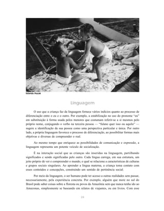 24
Linguagem
O uso que a criança faz da linguagem fornece vários indícios quanto ao processo de
diferenciação entre o eu e o outro. Por exemplo, a estabilização no uso do pronome “eu”
em substituição à forma usada pelos menores que costumam referir-se a si mesmos pelo
próprio nome, conjugando o verbo na terceira pessoa — “fulano quer isso ou aquilo” —
sugere a identificação da sua pessoa como uma perspectiva particular e única. Por outro
lado, a própria linguagem favorece o processo de diferenciação, ao possibilitar formas mais
objetivas e diversas de compreender o real.
Ao mesmo tempo que enriquece as possibilidades de comunicação e expressão, a
linguagem representa um potente veículo de socialização.
É na interação social que as crianças são inseridas na linguagem, partilhando
significados e sendo significadas pelo outro. Cada língua carrega, em sua estrutura, um
jeito próprio de ver e compreender o mundo, o qual se relaciona a características de culturas
e grupos sociais singulares. Ao aprender a língua materna, a criança toma contato com
esses conteúdos e concepções, construindo um sentido de pertinência social.
Por meio da linguagem, o ser humano pode ter acesso a outras realidades sem passar,
necessariamente, pela experiência concreta. Por exemplo, alguém que more no sul do
Brasil pode saber coisas sobre a floresta ou povos da Amazônia sem que nunca tenha ido ao
Amazonas, simplesmente se baseando em relatos de viajantes, ou em livros. Com esse
Iolanda Huzak
 