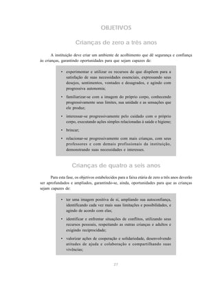 27
OBJETIVOS
Crianças de zero a três anos
A instituição deve criar um ambiente de acolhimento que dê segurança e confiança
às crianças, garantindo oportunidades para que sejam capazes de:
• experimentar e utilizar os recursos de que dispõem para a
satisfação de suas necessidades essenciais, expressando seus
desejos, sentimentos, vontades e desagrados, e agindo com
progressiva autonomia;
• familiarizar-se com a imagem do próprio corpo, conhecendo
progressivamente seus limites, sua unidade e as sensações que
ele produz;
• interessar-se progressivamente pelo cuidado com o próprio
corpo, executando ações simples relacionadas à saúde e higiene;
• brincar;
• relacionar-se progressivamente com mais crianças, com seus
professores e com demais profissionais da instituição,
demonstrando suas necessidades e interesses.
Crianças de quatro a seis anos
Para esta fase, os objetivos estabelecidos para a faixa etária de zero a três anos deverão
ser aprofundados e ampliados, garantindo-se, ainda, oportunidades para que as crianças
sejam capazes de:
• ter uma imagem positiva de si, ampliando sua autoconfiança,
identificando cada vez mais suas limitações e possibilidades, e
agindo de acordo com elas;
• identificar e enfrentar situações de conflitos, utilizando seus
recursos pessoais, respeitando as outras crianças e adultos e
exigindo reciprocidade;
• valorizar ações de cooperação e solidariedade, desenvolvendo
atitudes de ajuda e colaboração e compartilhando suas
vivências;
 