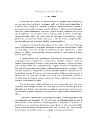 30
Orientações didáticas
AUTO-ESTIMA
A auto-estima que a criança aos poucos desenvolve é, em grande parte, interiorização
da estima que se tem por ela e da confiança da qual é alvo. Disso resulta a necessidade de
o adulto confiar e acreditar na capacidade de todas as crianças com as quais trabalha. A
postura corporal, somada à linguagem gestual, verbal etc., do adulto transmite informações
às crianças, possibilitando formas particulares e significativas de estabelecer vínculos com
elas. É importante criar situações educativas para que, dentro dos limites impostos pela
vivência em coletividade, cada criança possa ter respeitados os seus hábitos, ritmos e
preferências individuais. Da mesma forma, ouvir as falas das crianças, compreendendo o
que elas estão querendo comunicar, fortalece a sua autoconfiança.
O processo de construção da autoconfiança envolve avanços e retrocessos. As crianças
podem fazer birra diante de frustrações, demonstrar sentimentos como vergonha e medo
ou ter pesadelos, necessitando de apoio e compreensão dos pais e professores. O adulto
deve ter em relação a elas uma atitude continente, apoiando-as e controlando-as de forma
flexível, porém segura.
A colaboração entre pais e professores é fundamental no acompanhamento conjunto
dos progressos que a criança realiza na construção de sua identidade e progressiva autonomia
pessoal. A preocupação em demarcar o espaço individual no coletivo é imprescindível para
que as crianças tenham noção de que sua inserção no grupo não anula sua individualidade.
Isso pode se fazer presente, por exemplo, na identificação dos pertences pessoais. O local
escolhido e organizado para guardar os pertences de cada um pode ser identificado por sua
fotografia ou a escrita de seu nome de forma que, pelo reconhecimento dessa marca, as
crianças possam saber que ali estão suas coisas. Em contrapartida, trabalhar o
reconhecimento da marca de outros é também um objetivo importante, pois favorece a
formação do sentimento de grupo.
É importante que os adultos refiram-se a cada criança pelo nome, bem como
assegurem que conheçam os nomes de todos. Para isso, várias atividades podem ser
planejadas, com destaque para brincadeiras e cantigas em que se podem inserir os nomes
dos elementos do grupo, propiciando que sejam ditos e repetidos num contexto lúdico e
afetivo.
O mesmo vale para a referência aos professores e aos pais. É comum que os professores
sejam chamados pela designação “tia” ou “tio”, tendo sua identidade diluída por trás de
um título que, a bem da verdade, nem lhes pertence. A professora e o professor são
profissionais e não membros da família das crianças. Quanto às mães e aos pais, também
ocorre de serem designados simplesmente como “mãe” ou como “pai”, como se todos
fossem iguais, reconhecidos apenas por esse papel social que desempenham.
 