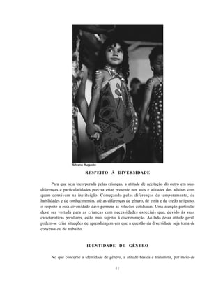 41
RESPEITO À DIVERSIDADE
Para que seja incorporada pelas crianças, a atitude de aceitação do outro em suas
diferenças e particularidades precisa estar presente nos atos e atitudes dos adultos com
quem convivem na instituição. Começando pelas diferenças de temperamento, de
habilidades e de conhecimentos, até as diferenças de gênero, de etnia e de credo religioso,
o respeito a essa diversidade deve permear as relações cotidianas. Uma atenção particular
deve ser voltada para as crianças com necessidades especiais que, devido às suas
características peculiares, estão mais sujeitas à discriminação. Ao lado dessa atitude geral,
podem-se criar situações de aprendizagem em que a questão da diversidade seja tema de
conversa ou de trabalho.
IDENTIDADE DE GÊNERO
No que concerne a identidade de gênero, a atitude básica é transmitir, por meio de
Silvana Augusto
 