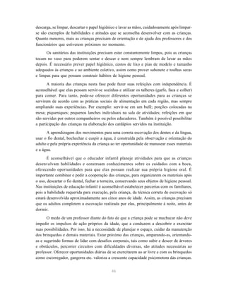 46
descarga, se limpar, descartar o papel higiênico e lavar as mãos, cuidadosamente após limpar-
se são exemplos de habilidades e atitudes que se aconselha desenvolver com as crianças.
Quanto menores, mais as crianças precisam de orientação e de ajuda dos professores e dos
funcionários que estiverem próximos no momento.
Os sanitários das instituições precisam estar constantemente limpos, pois as crianças
tocam no vaso para poderem sentar e descer e nem sempre lembram de lavar as mãos
depois. É necessário prever papel higiênico, cestos de lixo e pias de modelo e tamanho
adequados às crianças e ao ambiente coletivo, assim como prover sabonete e toalhas secas
e limpas para que possam construir hábitos de higiene pessoal.
A maioria das crianças nesta fase pode fazer suas refeições com independência. É
aconselhável que elas possam servir-se sozinhas e utilizar os talheres (garfo, faca e colher)
para comer. Para tanto, pode-se oferecer diferentes oportunidades para as crianças se
servirem de acordo com as práticas sociais de alimentação em cada região, mas sempre
ampliando suas experiências. Por exemplo: servir-se em um bufê; porções colocadas na
mesa; piqueniques; pequenos lanches individuais na sala de atividades; refeições em que
são servidas por outros companheiros ou pelos educadores. Também é possível possibilitar
a participação das crianças na elaboração dos cardápios servidos na instituição.
A aprendizagem dos movimentos para uma correta escovação dos dentes e da língua,
usar o fio dental, bochechar e cuspir a água, é construída pela observação e orientação do
adulto e pela própria experiência da criança ao ter oportunidade de manusear esses materiais
e a água.
É aconselhável que o educador infantil planeje atividades para que as crianças
desenvolvam habilidades e construam conhecimentos sobre os cuidados com a boca,
oferecendo oportunidades para que elas possam realizar sua própria higiene oral. É
importante combinar e pedir a cooperação das crianças, para organizarem os materiais após
o uso, descartar o fio dental, fechar a torneira, conservando seus objetos de higiene pessoal.
Nas instituições de educação infantil é aconselhável estabelecer parcerias com os familiares,
pois a habilidade requerida para execução, pela criança, da técnica correta de escovação só
estará desenvolvida aproximadamente aos cinco anos de idade. Assim, as crianças precisam
que os adultos completem a escovação realizada por elas, principalmente à noite, antes de
dormir.
O medo de um professor diante do fato de que a criança pode se machucar não deve
impedir os impulsos de ação próprios da idade, que a conduzem a descobrir e exercitar
suas possibilidades. Por isso, há a necessidade de planejar o espaço, cuidar da manutenção
dos brinquedos e demais materiais. Estar próximo das crianças, amparando-as, orientando-
as e sugerindo formas de lidar com desafios corporais, tais como subir e descer de árvores
e obstáculos, percorrer circuitos com dificuldades diversas, são atitudes necessárias ao
professor. Oferecer oportunidades diárias de se exercitarem ao ar livre e com os brinquedos
como escorregador, gangorra etc. valoriza a crescente capacidade psicomotora das crianças.
 