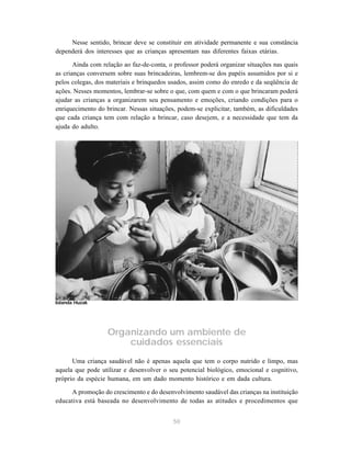 50
Nesse sentido, brincar deve se constituir em atividade permanente e sua constância
dependerá dos interesses que as crianças apresentam nas diferentes faixas etárias.
Ainda com relação ao faz-de-conta, o professor poderá organizar situações nas quais
as crianças conversem sobre suas brincadeiras, lembrem-se dos papéis assumidos por si e
pelos colegas, dos materiais e brinquedos usados, assim como do enredo e da seqüência de
ações. Nesses momentos, lembrar-se sobre o que, com quem e com o que brincaram poderá
ajudar as crianças a organizarem seu pensamento e emoções, criando condições para o
enriquecimento do brincar. Nessas situações, podem-se explicitar, também, as dificuldades
que cada criança tem com relação a brincar, caso desejem, e a necessidade que tem da
ajuda do adulto.
Organizando um ambiente de
cuidados essenciais
Uma criança saudável não é apenas aquela que tem o corpo nutrido e limpo, mas
aquela que pode utilizar e desenvolver o seu potencial biológico, emocional e cognitivo,
próprio da espécie humana, em um dado momento histórico e em dada cultura.
A promoção do crescimento e do desenvolvimento saudável das crianças na instituição
educativa está baseada no desenvolvimento de todas as atitudes e procedimentos que
Iolanda Huzak
 