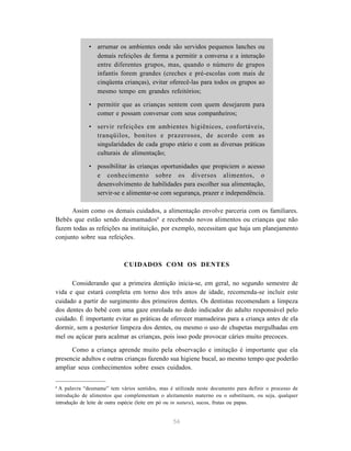 56
• arrumar os ambientes onde são servidos pequenos lanches ou
demais refeições de forma a permitir a conversa e a interação
entre diferentes grupos, mas, quando o número de grupos
infantis forem grandes (creches e pré-escolas com mais de
cinqüenta crianças), evitar oferecê-las para todos os grupos ao
mesmo tempo em grandes refeitórios;
• permitir que as crianças sentem com quem desejarem para
comer e possam conversar com seus companheiros;
• servir refeições em ambientes higiênicos, confortáveis,
tranqüilos, bonitos e prazerosos, de acordo com as
singularidades de cada grupo etário e com as diversas práticas
culturais de alimentação;
• possibilitar às crianças oportunidades que propiciem o acesso
e conhecimento sobre os diversos alimentos, o
desenvolvimento de habilidades para escolher sua alimentação,
servir-se e alimentar-se com segurança, prazer e independência.
Assim como os demais cuidados, a alimentação envolve parceria com os familiares.
Bebês que estão sendo desmamados6
e recebendo novos alimentos ou crianças que não
fazem todas as refeições na instituição, por exemplo, necessitam que haja um planejamento
conjunto sobre sua refeições.
CUIDADOS COM OS DENTES
Considerando que a primeira dentição inicia-se, em geral, no segundo semestre de
vida e que estará completa em torno dos três anos de idade, recomenda-se incluir este
cuidado a partir do surgimento dos primeiros dentes. Os dentistas recomendam a limpeza
dos dentes do bebê com uma gaze enrolada no dedo indicador do adulto responsável pelo
cuidado. É importante evitar as práticas de oferecer mamadeiras para a criança antes de ela
dormir, sem a posterior limpeza dos dentes, ou mesmo o uso de chupetas mergulhadas em
mel ou açúcar para acalmar as crianças, pois isso pode provocar cáries muito precoces.
Como a criança aprende muito pela observação e imitação é importante que ela
presencie adultos e outras crianças fazendo sua higiene bucal, ao mesmo tempo que poderão
ampliar seus conhecimentos sobre esses cuidados.
6
A palavra “desmame” tem vários sentidos, mas é utilizada neste documento para definir o processo de
introdução de alimentos que complementam o aleitamento materno ou o substituem, ou seja, qualquer
introdução de leite de outra espécie (leite em pó ou in natura), sucos, frutas ou papas.
 