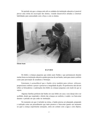 57
No período em que a criança está sob os cuidados da instituição educativa é possível
prever uma rotina de escovação dos dentes, visando desenvolver atitudes e construir
habilidades para autocuidado com a boca e com os dentes.
B A N H O
Os bebês e crianças pequenas que ainda usam fraldas e que permanecem durante
muitas horas na instituição educativa podem precisar de um banho, tanto para maior conforto
como para prevenção de assaduras e brotoejas.
Entretanto é aconselhável que o banho sirva também para relaxar, refrescar,
proporcionar conforto e prazer e preservar a integridade da pele. Os professores não devem
tolher as brincadeiras e explorações dos bebês ou crianças pequenas com medo de que se
sujem.
Algumas famílias preferem dar banho em seus bebês em casa e esse desejo deve ser
acolhido, desde que respeitado o direito das crianças ao conforto, à saúde e ao bem-estar
durante o período em que estão na instituição.
No momento em que é incluído na rotina, o banho precisa ser planejado, preparado
e realizado como um procedimento que tanto promove o bem-estar quanto um momento
no qual a criança experimenta sensações, entra em contato com a água e com objetos,
Iolanda Huzak
 