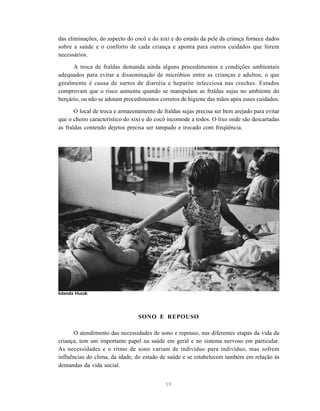 59
das eliminações, do aspecto do cocô e do xixi e do estado da pele da criança fornece dados
sobre a saúde e o conforto de cada criança e aponta para outros cuidados que forem
necessários.
A troca de fraldas demanda ainda alguns procedimentos e condições ambientais
adequados para evitar a disseminação de micróbios entre as crianças e adultos, o que
geralmente é causa de surtos de diarréia e hepatite infecciosa nas creches. Estudos
comprovam que o risco aumenta quando se manipulam as fraldas sujas no ambiente do
berçário, ou não se adotam procedimentos corretos de higiene das mãos após esses cuidados.
O local de troca e armazenamento de fraldas sujas precisa ser bem arejado para evitar
que o cheiro característico do xixi e do cocô incomode a todos. O lixo onde são descartadas
as fraldas contendo dejetos precisa ser tampado e trocado com freqüência.
SONO E REPOUSO
O atendimento das necessidades de sono e repouso, nas diferentes etapas da vida da
criança, tem um importante papel na saúde em geral e no sistema nervoso em particular.
As necessidades e o ritmo de sono variam de indivíduo para indivíduo, mas sofrem
influências do clima, da idade, do estado de saúde e se estabelecem também em relação às
demandas da vida social.
Iolanda Huzak
 