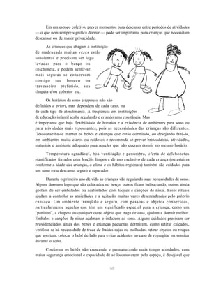 60
Em um espaço coletivo, prever momentos para descanso entre períodos de atividades
— o que nem sempre significa dormir — pode ser importante para crianças que necessitam
descansar ou de maior privacidade.
As crianças que chegam à instituição
de madrugada muitas vezes estão
sonolentas e precisam ser logo
levadas para o berço ou
colchonete, e podem sentir-se
mais seguras se conservam
consigo seu boneco ou
travesseiro preferido, sua
chupeta e/ou cobertor etc.
Os horários de sono e repouso não são
definidos a priori, mas dependem de cada caso, ou
de cada tipo de atendimento. A freqüência em instituições
de educação infantil acaba regulando e criando uma constância. Mas
é importante que haja flexibilidade de horários e a existência de ambientes para sono ou
para atividades mais repousantes, pois as necessidades das crianças são diferentes.
Desaconselha-se manter os bebês e crianças que estão dormindo, ou desejando fazê-lo,
em ambientes muito claros ou ruidosos e recomenda-se prever brincadeiras, atividades,
materiais e ambiente adequado para aqueles que não querem dormir no mesmo horário.
Temperatura agradável, boa ventilação e penumbra, oferta de colchonetes
plastificados forrados com lençóis limpos e de uso exclusivo de cada criança (ou esteiras
conforme a idade das crianças, o clima e os hábitos regionais) também são cuidados para
um sono e/ou descanso seguro e reparador.
Durante o primeiro ano de vida as crianças vão regulando suas necessidades de sono.
Alguns dormem logo que são colocados no berço, outros ficam balbuciando, outros ainda
gostam de ser embalados ou acalentados com toques e canções de ninar. Esses rituais
ajudam a controlar as ansiedades e a agitação muitas vezes desencadeadas pelo próprio
cansaço. Um ambiente tranqüilo e seguro, com pessoas e objetos conhecidos,
particularmente aqueles que têm um significado especial para a criança, como um
“paninho”, a chupeta ou qualquer outro objeto que traga de casa, ajudam a dormir melhor.
Embalos e canções de ninar acalmam e induzem ao sono. Alguns cuidados precisam ser
providenciados antes dos bebês e crianças pequenas dormirem, como retirar calçados,
verificar se há necessidade de troca de fraldas sujas ou molhadas, retirar objetos ou roupas
que apertam, colocar o bebê de lado para evitar acidentes no caso de regurgitar ou vomitar
durante o sono.
Conforme os bebês vão crescendo e permanecendo mais tempo acordados, com
maior segurança emocional e capacidade de se locomoverem pelo espaço, é desejável que
 