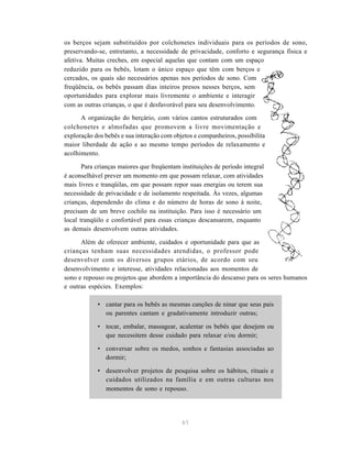 61
os berços sejam substituídos por colchonetes individuais para os períodos de sono,
preservando-se, entretanto, a necessidade de privacidade, conforto e segurança física e
afetiva. Muitas creches, em especial aquelas que contam com um espaço
reduzido para os bebês, lotam o único espaço que têm com berços e
cercados, os quais são necessários apenas nos períodos de sono. Com
freqüência, os bebês passam dias inteiros presos nesses berços, sem
oportunidades para explorar mais livremente o ambiente e interagir
com as outras crianças, o que é desfavorável para seu desenvolvimento.
A organização do berçário, com vários cantos estruturados com
colchonetes e almofadas que promovem a livre movimentação e
exploração dos bebês e sua interação com objetos e companheiros, possibilita
maior liberdade de ação e ao mesmo tempo períodos de relaxamento e
acolhimento.
Para crianças maiores que freqüentam instituições de período integral
é aconselhável prever um momento em que possam relaxar, com atividades
mais livres e tranqüilas, em que possam repor suas energias ou terem sua
necessidade de privacidade e de isolamento respeitada. Às vezes, algumas
crianças, dependendo do clima e do número de horas de sono à noite,
precisam de um breve cochilo na instituição. Para isso é necessário um
local tranqüilo e confortável para essas crianças descansarem, enquanto
as demais desenvolvem outras atividades.
Além de oferecer ambiente, cuidados e oportunidade para que as
crianças tenham suas necessidades atendidas, o professor pode
desenvolver com os diversos grupos etários, de acordo com seu
desenvolvimento e interesse, atividades relacionadas aos momentos de
sono e repouso ou projetos que abordem a importância do descanso para os seres humanos
e outras espécies. Exemplos:
• cantar para os bebês as mesmas canções de ninar que seus pais
ou parentes cantam e gradativamente introduzir outras;
• tocar, embalar, massagear, acalentar os bebês que desejem ou
que necessitem desse cuidado para relaxar e/ou dormir;
• conversar sobre os medos, sonhos e fantasias associadas ao
dormir;
• desenvolver projetos de pesquisa sobre os hábitos, rituais e
cuidados utilizados na família e em outras culturas nos
momentos de sono e repouso.
 