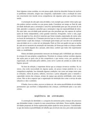 63
fazer algumas coisas sozinhas, ou com pouca ajuda, deixá-las descobrir formas de resolver
os problemas colocados, elogiar suas conquistas, explicitando a elas a avaliação de como
seu crescimento tem trazido novas competências são algumas ações que auxiliam nessa
tarefa.
A arrumação da sala após uma atividade, é um exemplo que contém várias ações que
elas podem realizar sozinhas ou com pouca ajuda. Considerar um tempo ao final de cada
atividade dedicado para a arrumação é uma boa oportunidade para que elas possam de um
lado, aprender a cooperar e perceber que a arrumação é algo da responsabilidade de todos.
De outro lado, essa atividade pode permitir que elas percebam que são capazes de realizar
ações de forma independente, como guardar materiais, brinquedos, varrer a sala, jogar
restos de papel no lixo, devolver materiais que foram tomados emprestados de outras salas
ou locais da instituição etc. É bastante provável que no início o professor tenha de apoiar e
supervisionar a ação das crianças. A arrumação gasta tempo, por isso deve ser considerada
uma atividade em si e, como tal, ser planejada. Pode ser feito um quadro em que as tarefas
de cada um no momento de arrumação são marcadas, de forma que todas as crianças saibam
qual a sua tarefa daquele dia e possam, além disso, conferir que todos irão experimentar
todas as modalidades.
Outras atividades permanentes merecem um destaque pela visibilidade que oferecem
às crianças de suas próprias competências. Permitem às crianças realizar sozinhas algumas
das ações para as quais elas já têm competência e que muitas vezes, por questões de
organização, são realizadas pelos adultos, como servir o prato de comida ou cuidar de sua
higiene pessoal.
Na hora da refeição, é importante deixar que as crianças sirvam-se sozinhas. Se, no
início, elas terão necessidade de alguma ajuda, em pouco tempo poderão ter a sua
competência ampliada. Isso demanda algumas condições, tais como um tempo maior para
as refeições, oferta de pratos, talheres, travessas e jarras adequados para o tamanho e
capacidade motora das crianças, arranjo do espaço que permita mobilidade, entre outras
coisas. Não se deve esquecer que a organização da instituição deve estar a serviço da ação
educativa e não o contrário.
O banho, lavar as mãos, escovar os dentes etc. são outras possibilidades de atividades
permanentes que auxiliam a independência das crianças, contribuindo para a sua auto-
estima.
SEQÜÊNCIA DE ATIVIDADES
A construção da identidade e a conquista da autonomia pelas crianças são processos
que demandam tempo e respeito às suas características individuais. Nessa medida, algumas
atividades propostas de forma seqüenciada podem ajudá-las nesse processo. Considerando-
se que são muitas as possibilidades de trabalho que envolvem este eixo, pois estão associadas
 