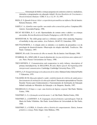 82
__________. Alimentação de bebês e crianças pequenas em contextos coletivos: mediadores,
interações e programações em educação infantil. Revista Brasileira de Crescimento e
Desenvolvimento Humano - CDH, V. 6, n. 1/2, 19 - 33, 1997.
ROZA, E. S. Quando brincar é dizer: a experiência psicanalítica na infância. Rio de Janeiro:
Relume-Dumará, 1993.
SARTI, C. A. A família como espelho: um estudo sobre a moral dos pobres. Campinas (SP):
Autores Associados/Fapesp, 1996.
SECAF SILVEIRA, R. E. et alii. Oportunidades de contato entre o adulto e as crianças
em creches. Revista Brasileira de Estudos Pedagógicos, n. 68:158-163, 1987.
SENNESTAM, R. The child group used as a reference system when analysing frequency
of morbidity in day care centres. Acta Pediatric, 84:447-52. Estocolmo, 1995.
SHUTTLEWORTH, J. A relação entre os métodos e os modelos da psicanálise e os da
psicologia do desenvolvimento. Observação da relação mãe-bebê. Tendências. São
Paulo: Unimarco, 1997.
SIMONT, M. et alii. Um menino de olho no mundo. Rio de Janeiro: José Olympio, 1988.
STAMBAK, M. e SINCLAIR, H. (sous la direction de). Les jeux de fiction entre enfants de 3
ans. Paris: Presses Universitaires de France, 1990.
TREVARTHEN, C. Comunnication and cooperation in early infancy: description of
primary intersubjectivity. In: BULLOWA, M. (ed.). Before speech: the beginning of the
interpersonal comunnication. Cambridge: Cambridge University Press, 1979.
USOVA, A. P. El papel del juego en la educacion de los niños. Habana (Cuba): Editorial Pueblo
Y Educacion, 1979.
VALADÃO, M. M. Educação infantil e saúde: estabelecimento de critérios de saúde para o
funcionamento de instituições de educação infantil. Documento apresentado na Terceira
Reunião Técnica para Credenciamento e Funcionamento de Instituições de Educação
Infantil realizada no Ministério da Educação e do Desporto, Brasília, 1997.
VIGARELLO, G. O limpo e o sujo: uma história da higiene corporal. São Paulo: Martins
Fontes, 1996.
VIGOTSKY, L. S. A formação social da mente. 1. ed. São Paulo: Martins Fontes, 1984.
VIGOTSKY, L. e LEONTIEV. A. N. Linguagem, desenvolvimento e aprendizagem. Trad. de
Maria da Penha Villalobos. São Paulo: Icone/Editora da Universidade de São Paulo,
1988.
VIGOTSKY, L. e LURIA, A. Estudos sobre a história do comportamento. Símios, homem
primitivo e criança. Porto Alegre: Artes Médicas, 1996.
 