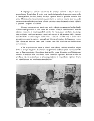 139
A ampliação do universo discursivo das crianças também se dá por meio do
conhecimento da variedade de textos e de manifestações culturais que expressam modos
e formas próprias de ver o mundo, de viver e pensar. Músicas, poemas, histórias, bem
como diferentes situações comunicativas, constituem-se num rico material para isso. Além
de propiciar a ampliação do universo cultural, o contato com a diversidade permite conhecer
e aprender a respeitar o diferente.
Algumas crianças, porém, por diversas razões, não chegam a desenvolver habilidades
comunicativas por meio da fala, como, por exemplo, crianças com deficiência auditiva,
algumas portadoras de paralisia cerebral, autistas etc. Nesses casos, a inclusão das crianças
nas atividades regulares favorece o desenvolvimento de várias capacidades, como a
sociabilidade, a comunicação, entre outras. Convém salientar que existem certos
procedimentos que favorecem a aquisição de sistemas alternativos de linguagem, como a
que é feita por meio de sinais, por exemplo, mas que requerem um conhecimento
especializado.
Cabe ao professor da educação infantil uma ação no cotidiano visando a integrar
todas as crianças no grupo. As crianças com problemas auditivos criam recursos variados
para se fazerem entender. O professor deve também buscar diferentes possibilidades para
entender e falar com elas, valorizando várias formas de expressão. Além da inclusão em
creches e pré-escolas regulares, as crianças portadoras de necessidades especiais deverão
ter paralelamente um atendimento especializado.
Iolanda Huzak
 