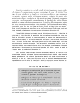 140
A narrativa pode e deve ser a porta de entrada de toda criança para os mundos criados
pela literatura. A criança aprende a narrar por meio de jogos de contar e de histórias. Como
jogos de contar entendem-se as situações em parceria com o adulto, os jogos de perguntar
e responder, em que o adulto, inicialmente, assume a condução dos relatos sobre
acontecimentos, fatos e experiências da vida pessoal da criança. Estimulando as perguntas
e respostas, o professor propicia o estabelecimento da alternância dos sujeitos falantes,
ajudando as crianças a detalharem suas narrativas. As histórias, diferentemente dos relatos,
são textos previamente construídos, estão completos. As histórias estão associadas a
convenções, como “Era uma vez”, frase de abertura formal, “e foram felizes para sempre”,
fecho formal. Distinguem-se dos relatos por se configurarem como ficção e não como fato,
como realidade; relacionam-se, portanto, com o construído e não com o real.
Uma atividade bastante interessante para se fazer com as crianças é a elaboração de
entrevistas. A entrevista, além de possibilitar que se ressalte a transmissão oral como uma
fonte de informações, propicia às crianças pensarem no assunto que desejam conhecer,
nas pessoas que podem ter as informações de que necessitam e nas perguntas que deverão
fazer. Para tanto, deve-se partir dos conhecimentos prévios das crianças sobre entrevistas
para preparar um roteiro de perguntas. É preciso, também, pensar sobre a melhor forma de
registrar a fala dos entrevistados. Pode-se incluir essa atividade em projetos que envolvam,
por exemplo, o levantamento de informações junto aos pais sobre a história do nome de
cada um, sobre as histórias da comunidade etc.
Outra atividade a ser realizada refere-se às apresentações orais ao vivo, de textos
memorizados, nas quais as crianças reproduzem os mais diferentes gêneros, como histórias,
poesias, parlendas etc., em situações que envolvem público (seu grupo, outras crianças da
instituição, os pais etc.), como sarau de poesias, recital de parlendas. Outra possibilidade é
a preparação de fitas de áudio ou vídeo para a gravação de poesias, músicas, histórias etc.
PRÁTICAS DE LEITURA
• Participação nas situações em que os adultos lêem textos de
diferentes gêneros, como contos, poemas, notícias de jornal,
informativos, parlendas, trava-línguas etc.
• Participação em situações que as crianças leiam37
, ainda que
não o façam de maneira convencional.
• Reconhecimento do próprio nome dentro do conjunto de
nomes do grupo nas situações em que isso se fizer necessário.
37
Entende-se que a criança é capaz de ler na medida em que a leitura é compreendida como um conjunto de ações que
transcendem a simples decodificação de letras e sílabas. Quando a criança consegue inferir o que está escrito em determinado
texto a partir de indícios fornecidos pelo contexto, diz-se que ela está lendo.
 