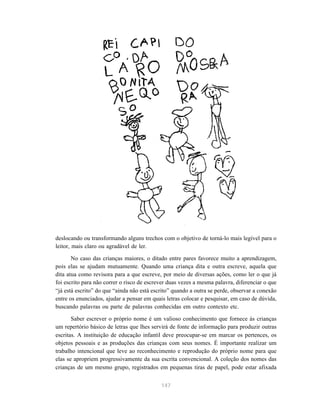 147
deslocando ou transformando alguns trechos com o objetivo de torná-lo mais legível para o
leitor, mais claro ou agradável de ler.
No caso das crianças maiores, o ditado entre pares favorece muito a aprendizagem,
pois elas se ajudam mutuamente. Quando uma criança dita e outra escreve, aquela que
dita atua como revisora para a que escreve, por meio de diversas ações, como ler o que já
foi escrito para não correr o risco de escrever duas vezes a mesma palavra, diferenciar o que
“já está escrito” do que “ainda não está escrito” quando a outra se perde, observar a conexão
entre os enunciados, ajudar a pensar em quais letras colocar e pesquisar, em caso de dúvida,
buscando palavras ou parte de palavras conhecidas em outro contexto etc.
Saber escrever o próprio nome é um valioso conhecimento que fornece às crianças
um repertório básico de letras que lhes servirá de fonte de informação para produzir outras
escritas. A instituição de educação infantil deve preocupar-se em marcar os pertences, os
objetos pessoais e as produções das crianças com seus nomes. É importante realizar um
trabalho intencional que leve ao reconhecimento e reprodução do próprio nome para que
elas se apropriem progressivamente da sua escrita convencional. A coleção dos nomes das
crianças de um mesmo grupo, registrados em pequenas tiras de papel, pode estar afixada
 