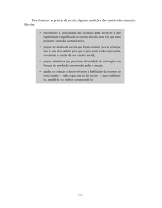 150
Para favorecer as práticas de escrita, algumas condições são consideradas essenciais.
São elas:
• reconhecer a capacidade das crianças para escrever e dar
legitimidade e significação às escritas iniciais, uma vez que estas
possuem intenção comunicativa;
• propor atividades de escrita que façam sentido para as crianças,
isto é, que elas saibam para que e para quem estão escrevendo,
revestindo a escrita de seu caráter social;
• propor atividades que permitam diversidade de estratégias nas
formas de resolução encontradas pelas crianças;
• ajudar as crianças a desenvolverem a habilidade de retornar ao
texto escrito — reler o que está ou foi escrito — para reelaborá-
lo, ampliá-lo ou melhor compreendê-lo.
 