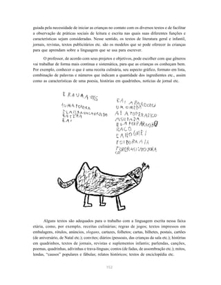 152
guiada pela necessidade de iniciar as crianças no contato com os diversos textos e de facilitar
a observação de práticas sociais de leitura e escrita nas quais suas diferentes funções e
características sejam consideradas. Nesse sentido, os textos de literatura geral e infantil,
jornais, revistas, textos publicitários etc. são os modelos que se pode oferecer às crianças
para que aprendam sobre a linguagem que se usa para escrever.
O professor, de acordo com seus projetos e objetivos, pode escolher com que gêneros
vai trabalhar de forma mais contínua e sistemática, para que as crianças os conheçam bem.
Por exemplo, conhecer o que é uma receita culinária, seu aspecto gráfico, formato em lista,
combinação de palavras e números que indicam a quantidade dos ingredientes etc., assim
como as características de uma poesia, histórias em quadrinhos, notícias de jornal etc.
Alguns textos são adequados para o trabalho com a linguagem escrita nessa faixa
etária, como, por exemplo, receitas culinárias; regras de jogos; textos impressos em
embalagens, rótulos, anúncios, slogans, cartazes, folhetos; cartas, bilhetes, postais, cartões
(de aniversário, de Natal etc.); convites; diários (pessoais, das crianças da sala etc.); histórias
em quadrinhos, textos de jornais, revistas e suplementos infantis; parlendas, canções,
poemas, quadrinhas, adivinhas e trava-línguas; contos (de fadas, de assombração etc.); mitos,
lendas, “causos” populares e fábulas; relatos históricos; textos de enciclopédia etc.
 