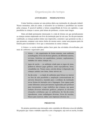 153
Organização do tempo
ATIVIDADES PERMANENTES
Contar histórias costuma ser uma prática diária nas instituições de educação infantil.
Nesses momentos, além de contar, é necessário ler as histórias e possibilitar seu reconto
pelas crianças. É possível também a leitura compartilhada de livros em capítulos, o que
possibilita às crianças o acesso, pela leitura do professor, a textos mais longos.
Outra atividade permanente interessante é a roda de leitores em que periodicamente
as crianças tomam emprestado um livro da instituição para ler em casa. No dia previamente
combinado, as crianças podem relatar suas impressões, comentar o que gostaram ou não, o
que pensaram, comparar com outros títulos do mesmo autor, contar uma pequena parte da
história para recomendar o livro que a entusiasmou às outras crianças.
A leitura e a escrita também podem fazer parte das atividades diversificadas, por
meio de ambientes organizados para:
• leitura — são organizados de forma atraente, num ambiente
aconchegante, livros de diversos gêneros, de diferentes autores,
revistas, histórias em quadrinhos, jornais, suplementos,
trabalhos de outras crianças etc.;
• jogos de escrita — no ambiente criado para os jogos de mesa,
podem-se oferecer jogos gráficos, como caça-palavras, forca,
cruzadinhas etc. Nesses casos, convém deixar à disposição das
crianças cartelas com letras, letras móveis etc.
• faz-de-conta — a criação de ambientes para brincar no interior
ou fora da sala possibilita a ampliação contextualizada do
universo discursivo, trazendo para o cotidiano da instituição
novas formas de interação com a linguagem. Esse espaço pode
conter diferentes caixas previamente organizadas pelo professor
para incrementar o jogo simbólico das crianças, nas quais
tenham diversos materiais gráficos, próprios às diversas
situações cotidianas que os ambientes do faz-de-conta
reproduzem, como embalagens diversas, livros de receitas,
blocos para escrever, talões com impressos diversos etc.
PROJETOS
Os projetos permitem uma interseção entre conteúdos de diferentes eixos de trabalho.
Há projetos que visam o trabalho específico com a linguagem, seja oral ou escrita, levando
 