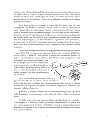 156
materiais sejam colocados à disposição das crianças para serem manuseados. Algumas vezes,
por medo de que os livros se estraguem, acaba-se restringindo o acesso a eles. Deve-se
lembrar, no entanto, que a aprendizagem em relação aos cuidados no manuseio desses
materiais implica em procedimentos e valores que só poderão ser aprendidos se as crianças
puderem manuseá-los.
Além disso, sempre que possível, a organização do espaço físico deve ser
aconchegante, com almofadas, iluminação adequada e livros, revistas etc. organizados de
modo a garantir o livre acesso às crianças. Esse acervo deve conter textos dos mais variados
gêneros, oferecidos em seus portadores de origem: livros de contos, poesia, enciclopédias,
dicionários, jornais, revistas (infantis, em quadrinhos, de palavras cruzadas), almanaques
etc. Também aqueles que são produzidos pelas crianças podem compor o acervo: coletâneas
de contos, de trava-línguas, de adivinhas, brincadeiras e jogos infantis, livros de narrativas,
revistas, jornais etc. Se possível, é interessante ter também vários exemplares de um mesmo
livro ou gibi. Isso facilita os momentos de leitura compartilhada com o professor ou entre
as crianças.
O gravador é um importante recurso didático por permitir que se ouça posteriormente
o que se falou. Pode ser usado para a organização de acervos ou coletâneas de histórias,
poesias, músicas, “causos” etc.; para viabilizar o diálogo entre interlocutores distantes ou
que não se encontram no mesmo ambiente; para realizar entrevistas; para troca de
informações, entre outras possibilidades. Pode
ser utilizado para gravar histórias contadas pelas
crianças por meio de um rodízio de contadores.
Nessa situação, as crianças podem observar o
tom e o ritmo de suas falas, refletir sobre a
melhor entonação a ser dada em cada momento
da história etc.
Outra possibilidade interessante é utilizar a
gravação das rodas de conversa ou outras situações de
interlocução. Com isso, o professor pode promover novas atividades para que as crianças
reformulem suas perguntas, justifiquem suas opiniões, expliquem a informação que
possuem, explicitem desacordos.
Além disso, o gravador é também um excelente instrumento para que o professor
tenha documentado o que aconteceu e possa a partir daí, refletir, avaliar e reorientar sua
prática.
O trabalho com a escrita pode ser enriquecido por meio da utilização do computador.
Ainda são poucas as instituições infantis que utilizam computadores na sua prática, mas
esse recurso, quando possível, oferece oportunidades para que as crianças tenham acesso
ao manuseio da máquina, ao uso do teclado, a programas simples de edição de texto, sempre
com a ajuda do professor.
 