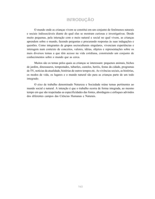 163
INTRODUÇÃO
O mundo onde as crianças vivem se constitui em um conjunto de fenômenos naturais
e sociais indissociáveis diante do qual elas se mostram curiosas e investigativas. Desde
muito pequenas, pela interação com o meio natural e social no qual vivem, as crianças
aprendem sobre o mundo, fazendo perguntas e procurando respostas às suas indagações e
questões. Como integrantes de grupos socioculturais singulares, vivenciam experiências e
interagem num contexto de conceitos, valores, idéias, objetos e representações sobre os
mais diversos temas a que têm acesso na vida cotidiana, construindo um conjunto de
conhecimentos sobre o mundo que as cerca.
Muitos são os temas pelos quais as crianças se interessam: pequenos animais, bichos
de jardim, dinossauros, tempestades, tubarões, castelos, heróis, festas da cidade, programas
de TV, notícias da atualidade, histórias de outros tempos etc. As vivências sociais, as histórias,
os modos de vida, os lugares e o mundo natural são para as crianças parte de um todo
integrado.
O eixo de trabalho denominado Natureza e Sociedade reúne temas pertinentes ao
mundo social e natural. A intenção é que o trabalho ocorra de forma integrada, ao mesmo
tempo em que são respeitadas as especificidades das fontes, abordagens e enfoques advindos
dos diferentes campos das Ciências Humanas e Naturais.
 