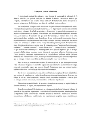 222
Notação e escrita numéricas
A importância cultural dos números e do sistema de numeração é indiscutível. A
notação numérica, na qual os símbolos são dotados de valores conforme a posição que
ocupam, característica do sistema hindu-arábico43
de numeração, é uma conquista do
homem, no percurso da história, e um dado da realidade contemporânea.
Ler os números, compará-los e ordená-los são procedimentos indispensáveis para a
compreensão do significado da notação numérica. Ao se deparar com números em diferentes
contextos, a criança é desafiada a aprender, a desenvolver o seu próprio pensamento e a
produzir conhecimentos a respeito. Nem sempre um mesmo número representa a mesma
coisa, pois depende do contexto em que está. Por exemplo, o número dois pode estar
representando duas unidades, mas, dependendo da sua posição, pode representar vinte ou
duzentas unidades; pode representar uma ordem, segundo, ou ainda representar um código
(como nos números de telefone ou no código de endereçamento postal). Compreender o
atual sistema numérico envolve uma série de perguntas, como: “quais os algarismos que o
compõem?”, “como se chamam?”, “como são escritos?”, “como podem ser combinados?”,
“o que muda a cada combinação?”. Para responder essas questões é preciso que as crianças
possam trabalhar desde pequenas com o sistema de numeração tal como ele se apresenta.
Propor situações complexas para as crianças só é possível se o professor aceitar respostas
diferentes das convencionais, isto é, aceitar que o conhecimento é provisório e compreender
que as crianças revisam suas idéias e elaboram soluções cada vez melhores.
Para as crianças, os aspectos relevantes da numeração são os que fazem parte de suas
vidas cotidianas. Pesquisar os diferentes lugares em que os números se encontram, investigar
como são organizados e para que servem, é tarefa fundamental para que possam iniciar a
compreensão sobre a organização do sistema de numeração.
Há diversos usos de números presentes nos telefones, nas placas de carro e de ônibus,
nas camisas de jogadores, no código de endereçamento postal, nas etiquetas de preço, nas
contas de luz etc., para diferenciar e nomear classes ou ordenar elementos e com os quais
as crianças entram em contato, interpretando e atribuindo significados.
São muitas as possibilidades de a criança investigar as regras e as regularidades do
sistema numérico. A seguir, são apresentadas algumas.
Quando o professor lê histórias para as crianças, pode incluir a leitura do índice e da
numeração das páginas, organizando a situação de tal maneira que todos possam participar.
É importante aceitar como válidas respostas diversas e trabalhar a partir delas. Histórias
em capítulos, coletâneas e enciclopédias são especialmente propícias para o trabalho com
43
O sistema de numeração hindu-arábico é o sistema inventado pelos hindus e divulgado na Europa pelos árabes. É o
sistema utilizado na atualidade e é praticamente universal.
 