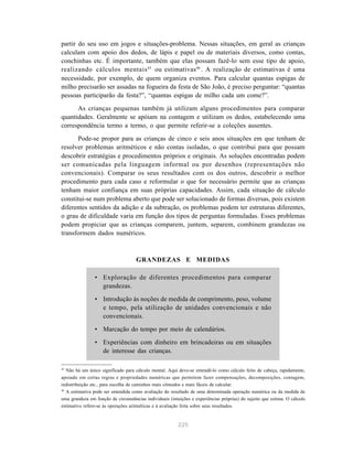 225
partir do seu uso em jogos e situações-problema. Nessas situações, em geral as crianças
calculam com apoio dos dedos, de lápis e papel ou de materiais diversos, como contas,
conchinhas etc. É importante, também que elas possam fazê-lo sem esse tipo de apoio,
realizando cálculos mentais45
ou estimativas46
. A realização de estimativas é uma
necessidade, por exemplo, de quem organiza eventos. Para calcular quantas espigas de
milho precisarão ser assadas na fogueira da festa de São João, é preciso perguntar: “quantas
pessoas participarão da festa?”, “quantas espigas de milho cada um come?”.
As crianças pequenas também já utilizam alguns procedimentos para comparar
quantidades. Geralmente se apóiam na contagem e utilizam os dedos, estabelecendo uma
correspondência termo a termo, o que permite referir-se a coleções ausentes.
Pode-se propor para as crianças de cinco e seis anos situações em que tenham de
resolver problemas aritméticos e não contas isoladas, o que contribui para que possam
descobrir estratégias e procedimentos próprios e originais. As soluções encontradas podem
ser comunicadas pela linguagem informal ou por desenhos (representações não
convencionais). Comparar os seus resultados com os dos outros, descobrir o melhor
procedimento para cada caso e reformular o que for necessário permite que as crianças
tenham maior confiança em suas próprias capacidades. Assim, cada situação de cálculo
constitui-se num problema aberto que pode ser solucionado de formas diversas, pois existem
diferentes sentidos da adição e da subtração, os problemas podem ter estruturas diferentes,
o grau de dificuldade varia em função dos tipos de perguntas formuladas. Esses problemas
podem propiciar que as crianças comparem, juntem, separem, combinem grandezas ou
transformem dados numéricos.
GRANDEZAS E MEDIDAS
• Exploração de diferentes procedimentos para comparar
grandezas.
• Introdução às noções de medida de comprimento, peso, volume
e tempo, pela utilização de unidades convencionais e não
convencionais.
• Marcação do tempo por meio de calendários.
• Experiências com dinheiro em brincadeiras ou em situações
de interesse das crianças.
45
Não há um único significado para cálculo mental. Aqui deve-se entendê-lo como cálculo feito de cabeça, rapidamente,
apoiado em certas regras e propriedades numéricas que permitem fazer compensações, decomposições, contagem,
redistribuição etc., para escolha de caminhos mais cômodos e mais fáceis de calcular.
46
A estimativa pode ser entendida como avaliação do resultado de uma determinada operação numérica ou da medida de
uma grandeza em função de circunstâncias individuais (intuições e experiências próprias) do sujeito que estima. O cálculo
estimativo refere-se às operações aritméticas e à avaliação feita sobre seus resultados.
 