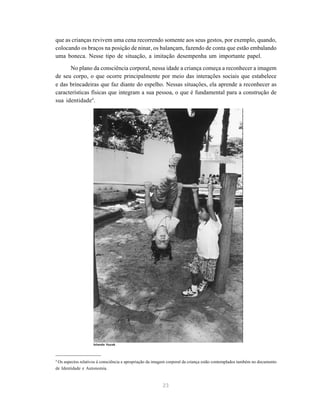 23
que as crianças revivem uma cena recorrendo somente aos seus gestos, por exemplo, quando,
colocando os braços na posição de ninar, os balançam, fazendo de conta que estão embalando
uma boneca. Nesse tipo de situação, a imitação desempenha um importante papel.
No plano da consciência corporal, nessa idade a criança começa a reconhecer a imagem
de seu corpo, o que ocorre principalmente por meio das interações sociais que estabelece
e das brincadeiras que faz diante do espelho. Nessas situações, ela aprende a reconhecer as
características físicas que integram a sua pessoa, o que é fundamental para a construção de
sua identidade4
.
4
Os aspectos relativos à consciência e apropriação da imagem corporal da criança estão contemplados também no documento
de Identidade e Autonomia.
Iolanda Huzak
 