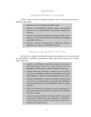 27
OBJETIVOS
Crianças de zero a três anos
A prática educativa deve se organizar de forma a que as crianças desenvolvam as
seguintes capacidades:
• familiarizar-se com a imagem do próprio corpo;
• explorar as possibilidades de gestos e ritmos corporais para
expressar-se nas brincadeiras e nas demais situações de
interação;
• deslocar-se com destreza progressiva no espaço ao andar, correr,
pular etc., desenvolvendo atitude de confiança nas próprias
capacidades motoras;
• explorar e utilizar os movimentos de preensão, encaixe,
lançamento etc., para o uso de objetos diversos.
Crianças de quatro a seis anos
Para esta fase, os objetivos estabelecidos para a faixa etária de zero a três anos deverão
ser aprofundados e ampliados, garantindo-se, ainda, oportunidades para que as crianças
sejam capazes de:
• ampliar as possibilidades expressivas do próprio movimento,
utilizando gestos diversos e o ritmo corporal nas suas
brincadeiras, danças, jogos e demais situações de interação;
• explorar diferentes qualidades e dinâmicas do movimento,
como força, velocidade, resistência e flexibilidade, conhecendo
gradativamente os limites e as potencialidades de seu corpo;
• controlar gradualmente o próprio movimento, aperfeiçoando
seus recursos de deslocamento e ajustando suas habilidades
motoras para utilização em jogos, brincadeiras, danças e demais
situações;
• utilizar os movimentos de preensão, encaixe, lançamento etc.,
para ampliar suas possibilidades de manuseio dos diferentes
materiais e objetos;
• apropriar-se progressivamente da imagem global de seu corpo,
conhecendo e identificando seus segmentos e elementos e
desenvolvendo cada vez mais uma atitude de interesse e
cuidado com o próprio corpo.
 