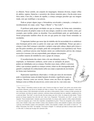 33
se olharem. Nesse sentido, um conjunto de maquiagem, fantasias diversas, roupas velhas
de adultos, sapatos, bijuterias e acessórios são ótimos materiais para o faz-de-conta nessa
faixa etária. Com eles, e diante do espelho, a criança consegue perceber que sua imagem
muda, sem que modifique a sua pessoa.
Pode-se propor alguns jogos e brincadeiras envolvendo a interação, a imitação e o
reconhecimento do corpo, como “Siga o Mestre” e “Seu Lobo”7
.
O professor pode propor atividades em que as crianças, de forma mais sistemática,
observem partes do próprio corpo ou de seus amigos, usando-as como modelo, como, por
exemplo, para moldar, pintar ou desenhar. Essa possibilidade pode ser aprofundada, se
forem pesquisadas também obras de arte em que partes do corpo foram retratadas ou
esculpidas.
É importante lembrar que nesse tipo de trabalho não há necessidade de se estabelecer
uma hierarquia prévia entre as partes do corpo que serão trabalhadas. Pensar que para a
criança é mais fácil começar a perceber o próprio corpo pela cabeça, depois pelo tronco e
por fim pelos membros, por exemplo, pode não corresponder à sua experiência real. Nesse
sentido, o professor precisa estar bastante atento aos conhecimentos prévios das crianças
acerca de si mesmas e de sua corporeidade, para adequar seus projetos
e a melhor maneira de trabalhá-los com o grupo de crianças.
O reconhecimento dos sinais vitais e de suas alterações, como a
respiração, os batimentos cardíacos, assim como as sensações de prazer,
podem ser trabalhados com as crianças. Perceber esses sinais, refletir e conversar
sobre o que acontece quando as crianças correm, rolam ou são massageadas pode
garantir a ampliação do conhecimento sobre seu corpo e expressão do movimento
de forma mais harmoniosa.
Representar experiências observadas e vividas por meio do movimento
pode se transformar numa atividade bastante divertida e significativa para as
crianças. Derreter como um sorvete, flutuar como um floco de algodão,
balançar como as folhas de uma árvore, correr como um rio, voar como uma
7
“Siga o Mestre”: brincadeira comum em todo o país. Consiste em eleger um “mestre” por sorteio; este executa vários
movimentos diferentes, que devem ser imitados por todas as crianças. Uma variação é torná-lo cumulativo: numa roda,
uma criança começa a fazer determinado movimento, que todas as outras passam a imitar; a criança ao lado acrescenta um
novo movimento, sem deixar de repetir o primeiro; a próxima criança acrescentará mais um, repetindo a seqüência de três,
e assim por diante. “Seu Lobo”: no meio da roda, fica uma criança, que será o Lobo. As crianças da roda cantam: “Vamos
passear no bosque enquanto Seu Lobo não vem”, duas vezes. Perguntam: “Está pronto, seu Lobo?”, ao que o Lobo
responde: “Estou tomando banho”, imitando o gesto de tomar banho. As crianças, então, repetem o refrão, sempre alternando-
o a uma nova pergunta, que o Lobo deve responder, acompanhada de gestos: “Estou me enxugando; estou vestindo a
cueca; estou vestindo a calça; estou vestindo a camisa; estou calçando as meias; estou calçando os sapatos; estou colocando
a gravata; estou botando o paletó; estou penteando o cabelo; estou botando o chapéu; estou pondo os óculos etc.”. Ao
último “Está pronto, Seu Lobo?” ele responde: “Vou buscar a bengala”. É o sinal para que todas as crianças saiam correndo
e o lobo atrás. A criança que for pega será o próximo Lobo.
 